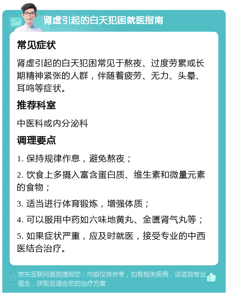 肾虚引起的白天犯困就医指南 常见症状 肾虚引起的白天犯困常见于熬夜、过度劳累或长期精神紧张的人群，伴随着疲劳、无力、头晕、耳鸣等症状。 推荐科室 中医科或内分泌科 调理要点 1. 保持规律作息，避免熬夜； 2. 饮食上多摄入富含蛋白质、维生素和微量元素的食物； 3. 适当进行体育锻炼，增强体质； 4. 可以服用中药如六味地黄丸、金匮肾气丸等； 5. 如果症状严重，应及时就医，接受专业的中西医结合治疗。