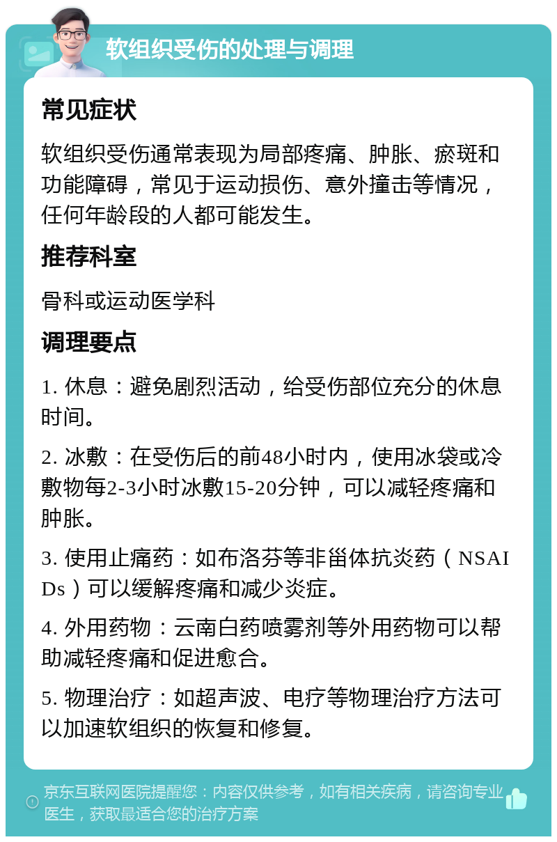 软组织受伤的处理与调理 常见症状 软组织受伤通常表现为局部疼痛、肿胀、瘀斑和功能障碍，常见于运动损伤、意外撞击等情况，任何年龄段的人都可能发生。 推荐科室 骨科或运动医学科 调理要点 1. 休息：避免剧烈活动，给受伤部位充分的休息时间。 2. 冰敷：在受伤后的前48小时内，使用冰袋或冷敷物每2-3小时冰敷15-20分钟，可以减轻疼痛和肿胀。 3. 使用止痛药：如布洛芬等非甾体抗炎药（NSAIDs）可以缓解疼痛和减少炎症。 4. 外用药物：云南白药喷雾剂等外用药物可以帮助减轻疼痛和促进愈合。 5. 物理治疗：如超声波、电疗等物理治疗方法可以加速软组织的恢复和修复。