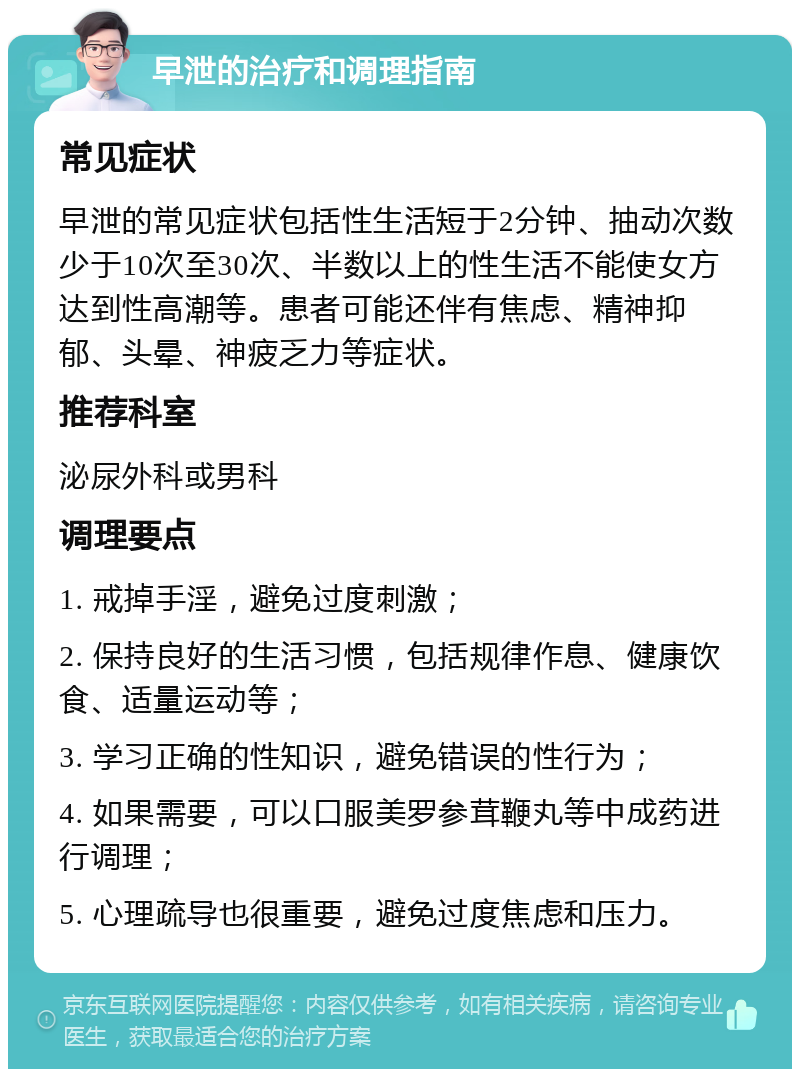 早泄的治疗和调理指南 常见症状 早泄的常见症状包括性生活短于2分钟、抽动次数少于10次至30次、半数以上的性生活不能使女方达到性高潮等。患者可能还伴有焦虑、精神抑郁、头晕、神疲乏力等症状。 推荐科室 泌尿外科或男科 调理要点 1. 戒掉手淫，避免过度刺激； 2. 保持良好的生活习惯，包括规律作息、健康饮食、适量运动等； 3. 学习正确的性知识，避免错误的性行为； 4. 如果需要，可以口服美罗参茸鞭丸等中成药进行调理； 5. 心理疏导也很重要，避免过度焦虑和压力。