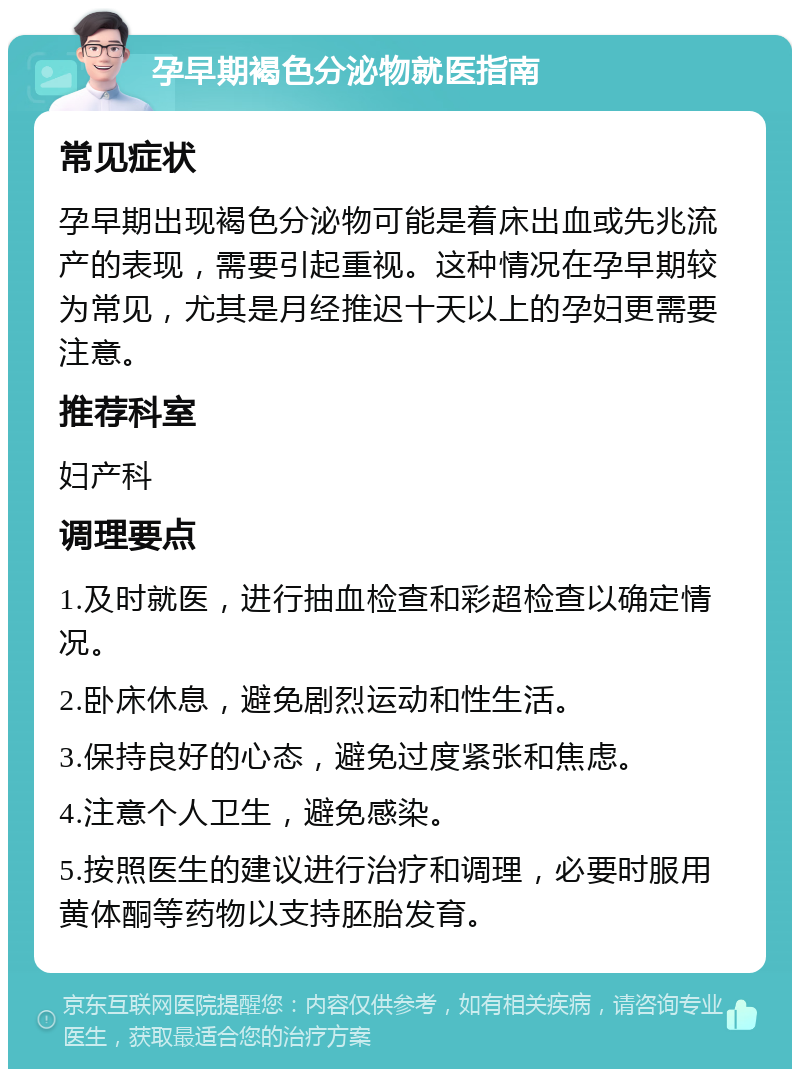 孕早期褐色分泌物就医指南 常见症状 孕早期出现褐色分泌物可能是着床出血或先兆流产的表现，需要引起重视。这种情况在孕早期较为常见，尤其是月经推迟十天以上的孕妇更需要注意。 推荐科室 妇产科 调理要点 1.及时就医，进行抽血检查和彩超检查以确定情况。 2.卧床休息，避免剧烈运动和性生活。 3.保持良好的心态，避免过度紧张和焦虑。 4.注意个人卫生，避免感染。 5.按照医生的建议进行治疗和调理，必要时服用黄体酮等药物以支持胚胎发育。