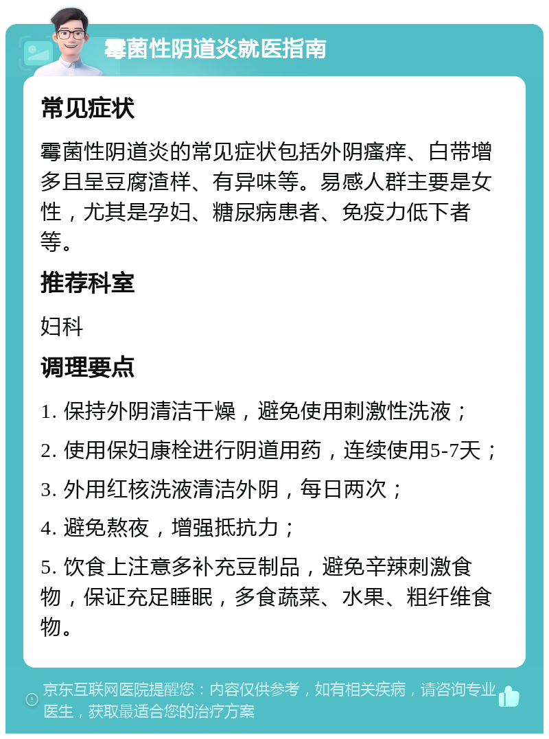 霉菌性阴道炎就医指南 常见症状 霉菌性阴道炎的常见症状包括外阴瘙痒、白带增多且呈豆腐渣样、有异味等。易感人群主要是女性，尤其是孕妇、糖尿病患者、免疫力低下者等。 推荐科室 妇科 调理要点 1. 保持外阴清洁干燥，避免使用刺激性洗液； 2. 使用保妇康栓进行阴道用药，连续使用5-7天； 3. 外用红核洗液清洁外阴，每日两次； 4. 避免熬夜，增强抵抗力； 5. 饮食上注意多补充豆制品，避免辛辣刺激食物，保证充足睡眠，多食蔬菜、水果、粗纤维食物。