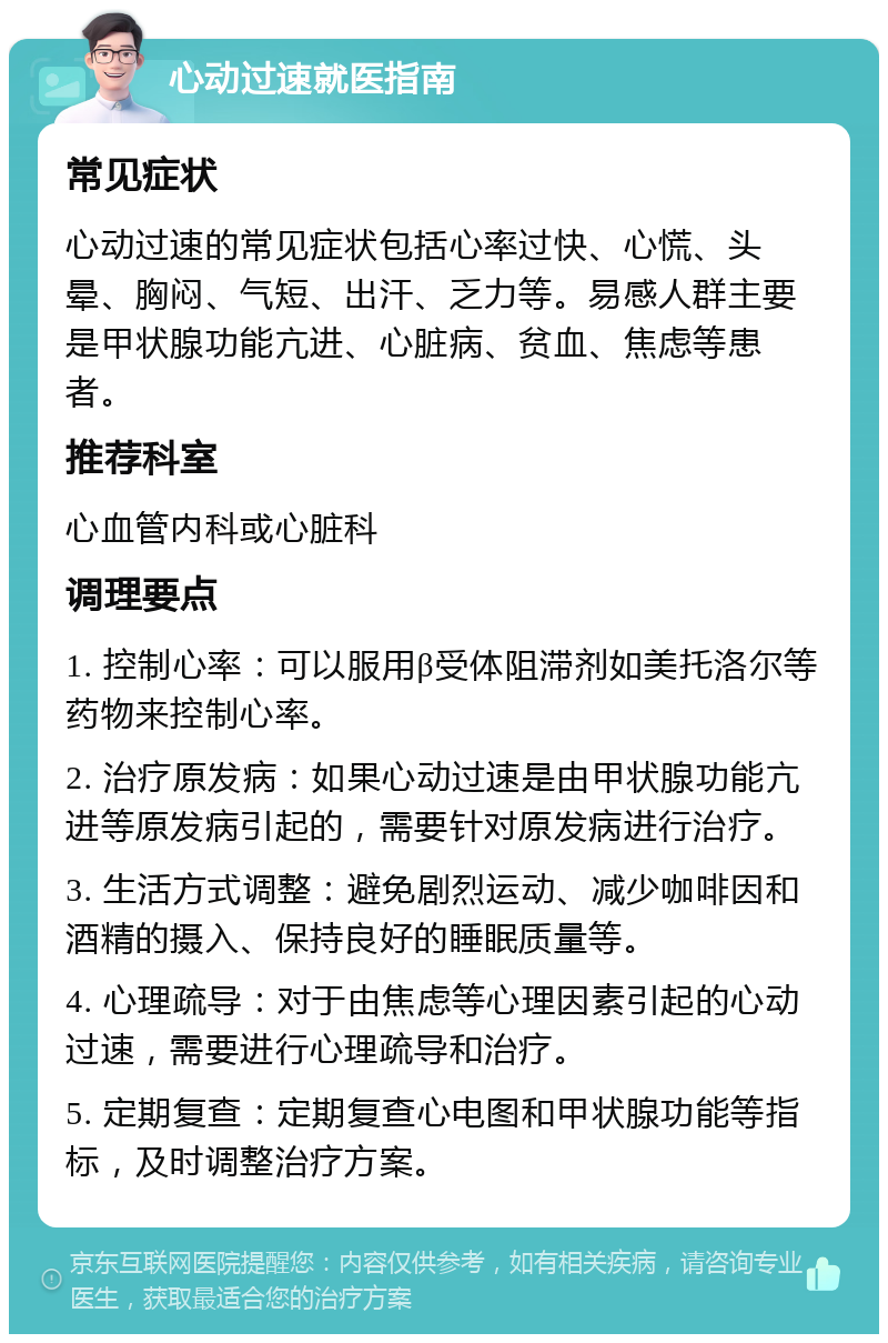 心动过速就医指南 常见症状 心动过速的常见症状包括心率过快、心慌、头晕、胸闷、气短、出汗、乏力等。易感人群主要是甲状腺功能亢进、心脏病、贫血、焦虑等患者。 推荐科室 心血管内科或心脏科 调理要点 1. 控制心率：可以服用β受体阻滞剂如美托洛尔等药物来控制心率。 2. 治疗原发病：如果心动过速是由甲状腺功能亢进等原发病引起的，需要针对原发病进行治疗。 3. 生活方式调整：避免剧烈运动、减少咖啡因和酒精的摄入、保持良好的睡眠质量等。 4. 心理疏导：对于由焦虑等心理因素引起的心动过速，需要进行心理疏导和治疗。 5. 定期复查：定期复查心电图和甲状腺功能等指标，及时调整治疗方案。