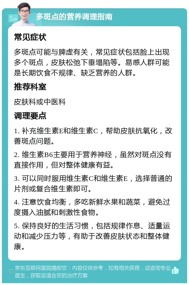 多斑点的营养调理指南 常见症状 多斑点可能与脾虚有关，常见症状包括脸上出现多个斑点，皮肤松弛下垂塌陷等。易感人群可能是长期饮食不规律、缺乏营养的人群。 推荐科室 皮肤科或中医科 调理要点 1. 补充维生素E和维生素C，帮助皮肤抗氧化，改善斑点问题。 2. 维生素B6主要用于营养神经，虽然对斑点没有直接作用，但对整体健康有益。 3. 可以同时服用维生素C和维生素E，选择普通的片剂或复合维生素即可。 4. 注意饮食均衡，多吃新鲜水果和蔬菜，避免过度摄入油腻和刺激性食物。 5. 保持良好的生活习惯，包括规律作息、适量运动和减少压力等，有助于改善皮肤状态和整体健康。