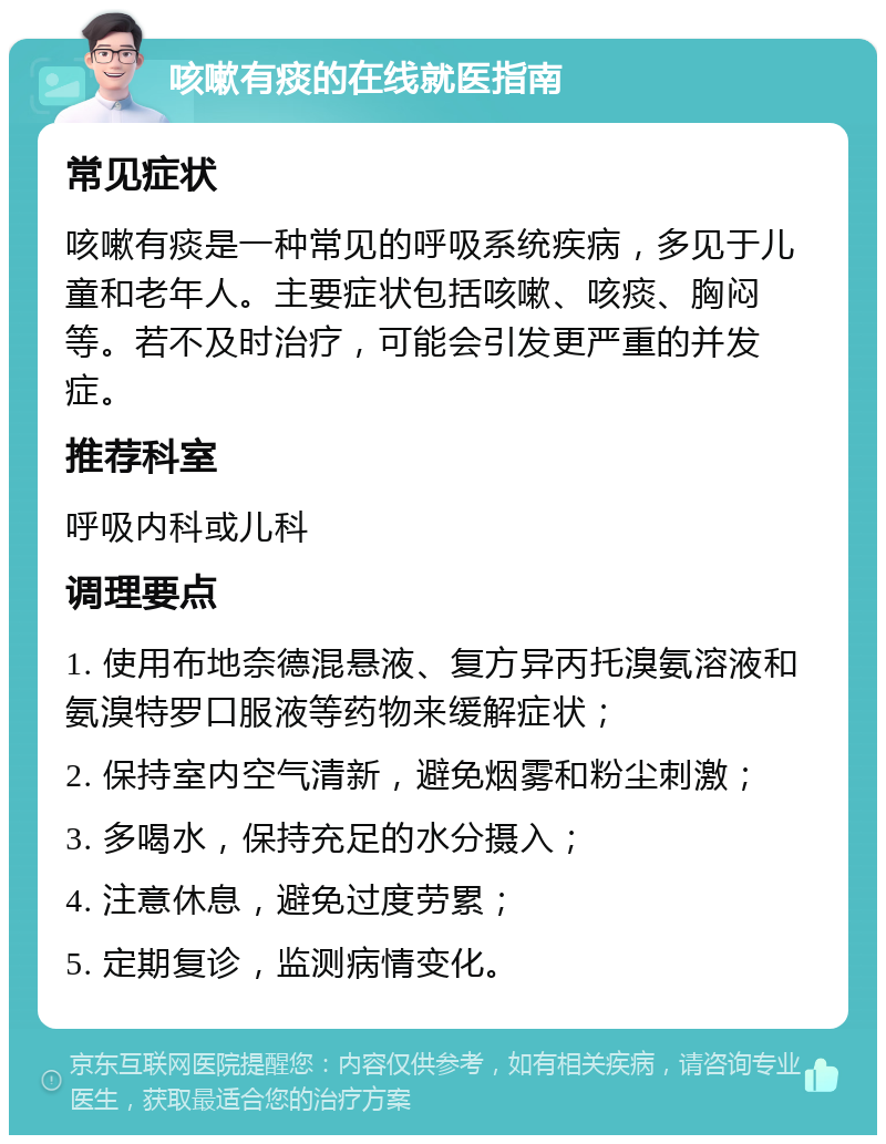 咳嗽有痰的在线就医指南 常见症状 咳嗽有痰是一种常见的呼吸系统疾病，多见于儿童和老年人。主要症状包括咳嗽、咳痰、胸闷等。若不及时治疗，可能会引发更严重的并发症。 推荐科室 呼吸内科或儿科 调理要点 1. 使用布地奈德混悬液、复方异丙托溴氨溶液和氨溴特罗口服液等药物来缓解症状； 2. 保持室内空气清新，避免烟雾和粉尘刺激； 3. 多喝水，保持充足的水分摄入； 4. 注意休息，避免过度劳累； 5. 定期复诊，监测病情变化。