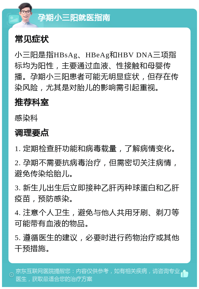 孕期小三阳就医指南 常见症状 小三阳是指HBsAg、HBeAg和HBV DNA三项指标均为阳性，主要通过血液、性接触和母婴传播。孕期小三阳患者可能无明显症状，但存在传染风险，尤其是对胎儿的影响需引起重视。 推荐科室 感染科 调理要点 1. 定期检查肝功能和病毒载量，了解病情变化。 2. 孕期不需要抗病毒治疗，但需密切关注病情，避免传染给胎儿。 3. 新生儿出生后立即接种乙肝丙种球蛋白和乙肝疫苗，预防感染。 4. 注意个人卫生，避免与他人共用牙刷、剃刀等可能带有血液的物品。 5. 遵循医生的建议，必要时进行药物治疗或其他干预措施。