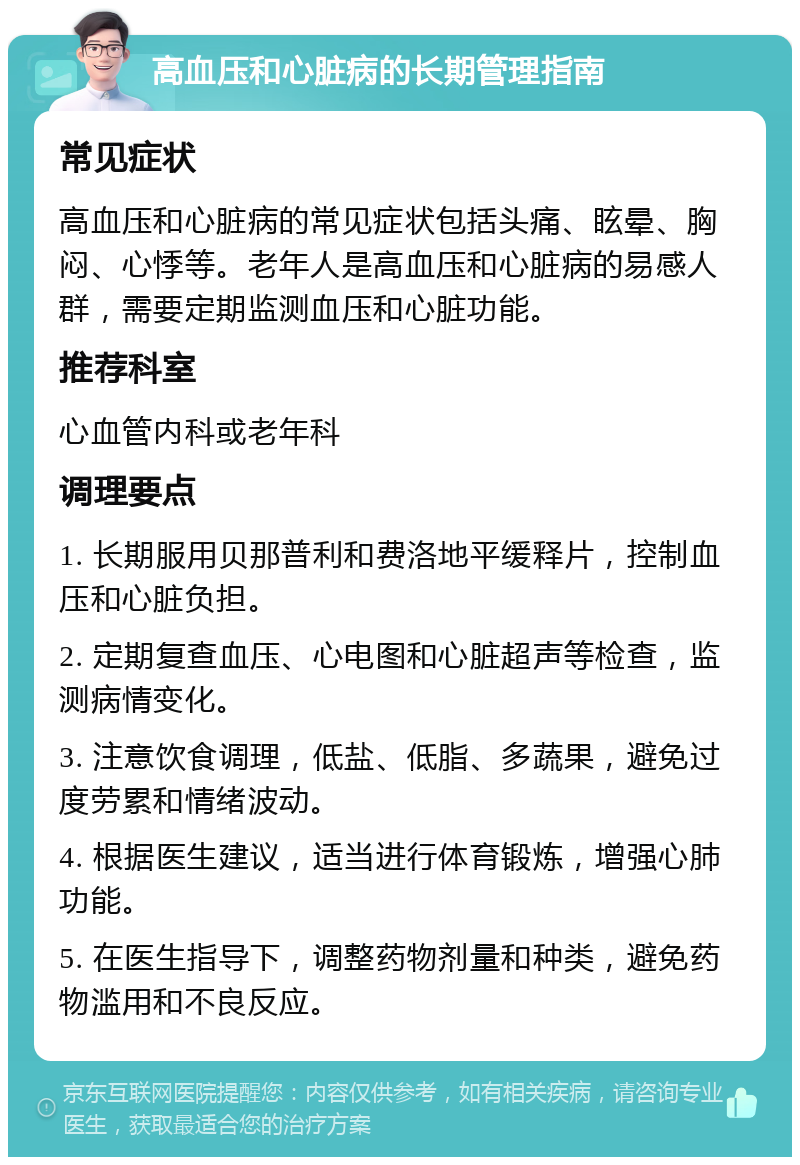 高血压和心脏病的长期管理指南 常见症状 高血压和心脏病的常见症状包括头痛、眩晕、胸闷、心悸等。老年人是高血压和心脏病的易感人群，需要定期监测血压和心脏功能。 推荐科室 心血管内科或老年科 调理要点 1. 长期服用贝那普利和费洛地平缓释片，控制血压和心脏负担。 2. 定期复查血压、心电图和心脏超声等检查，监测病情变化。 3. 注意饮食调理，低盐、低脂、多蔬果，避免过度劳累和情绪波动。 4. 根据医生建议，适当进行体育锻炼，增强心肺功能。 5. 在医生指导下，调整药物剂量和种类，避免药物滥用和不良反应。