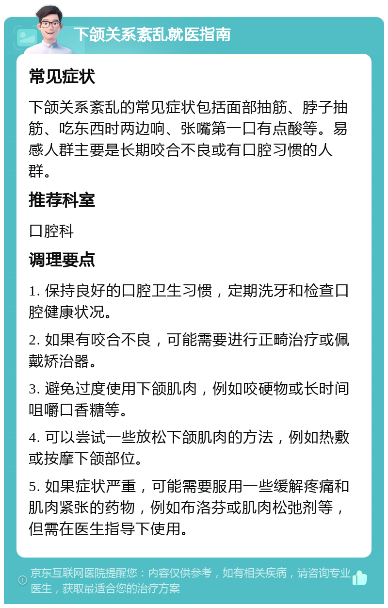 下颌关系紊乱就医指南 常见症状 下颌关系紊乱的常见症状包括面部抽筋、脖子抽筋、吃东西时两边响、张嘴第一口有点酸等。易感人群主要是长期咬合不良或有口腔习惯的人群。 推荐科室 口腔科 调理要点 1. 保持良好的口腔卫生习惯，定期洗牙和检查口腔健康状况。 2. 如果有咬合不良，可能需要进行正畸治疗或佩戴矫治器。 3. 避免过度使用下颌肌肉，例如咬硬物或长时间咀嚼口香糖等。 4. 可以尝试一些放松下颌肌肉的方法，例如热敷或按摩下颌部位。 5. 如果症状严重，可能需要服用一些缓解疼痛和肌肉紧张的药物，例如布洛芬或肌肉松弛剂等，但需在医生指导下使用。