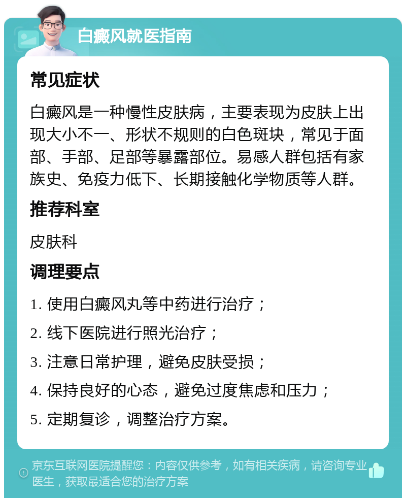 白癜风就医指南 常见症状 白癜风是一种慢性皮肤病，主要表现为皮肤上出现大小不一、形状不规则的白色斑块，常见于面部、手部、足部等暴露部位。易感人群包括有家族史、免疫力低下、长期接触化学物质等人群。 推荐科室 皮肤科 调理要点 1. 使用白癜风丸等中药进行治疗； 2. 线下医院进行照光治疗； 3. 注意日常护理，避免皮肤受损； 4. 保持良好的心态，避免过度焦虑和压力； 5. 定期复诊，调整治疗方案。