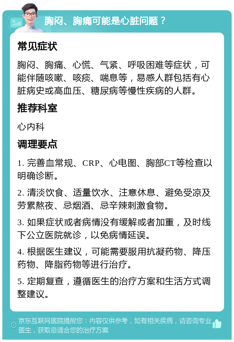 胸闷、胸痛可能是心脏问题？ 常见症状 胸闷、胸痛、心慌、气紧、呼吸困难等症状，可能伴随咳嗽、咳痰、喘息等，易感人群包括有心脏病史或高血压、糖尿病等慢性疾病的人群。 推荐科室 心内科 调理要点 1. 完善血常规、CRP、心电图、胸部CT等检查以明确诊断。 2. 清淡饮食、适量饮水、注意休息、避免受凉及劳累熬夜、忌烟酒、忌辛辣刺激食物。 3. 如果症状或者病情没有缓解或者加重，及时线下公立医院就诊，以免病情延误。 4. 根据医生建议，可能需要服用抗凝药物、降压药物、降脂药物等进行治疗。 5. 定期复查，遵循医生的治疗方案和生活方式调整建议。