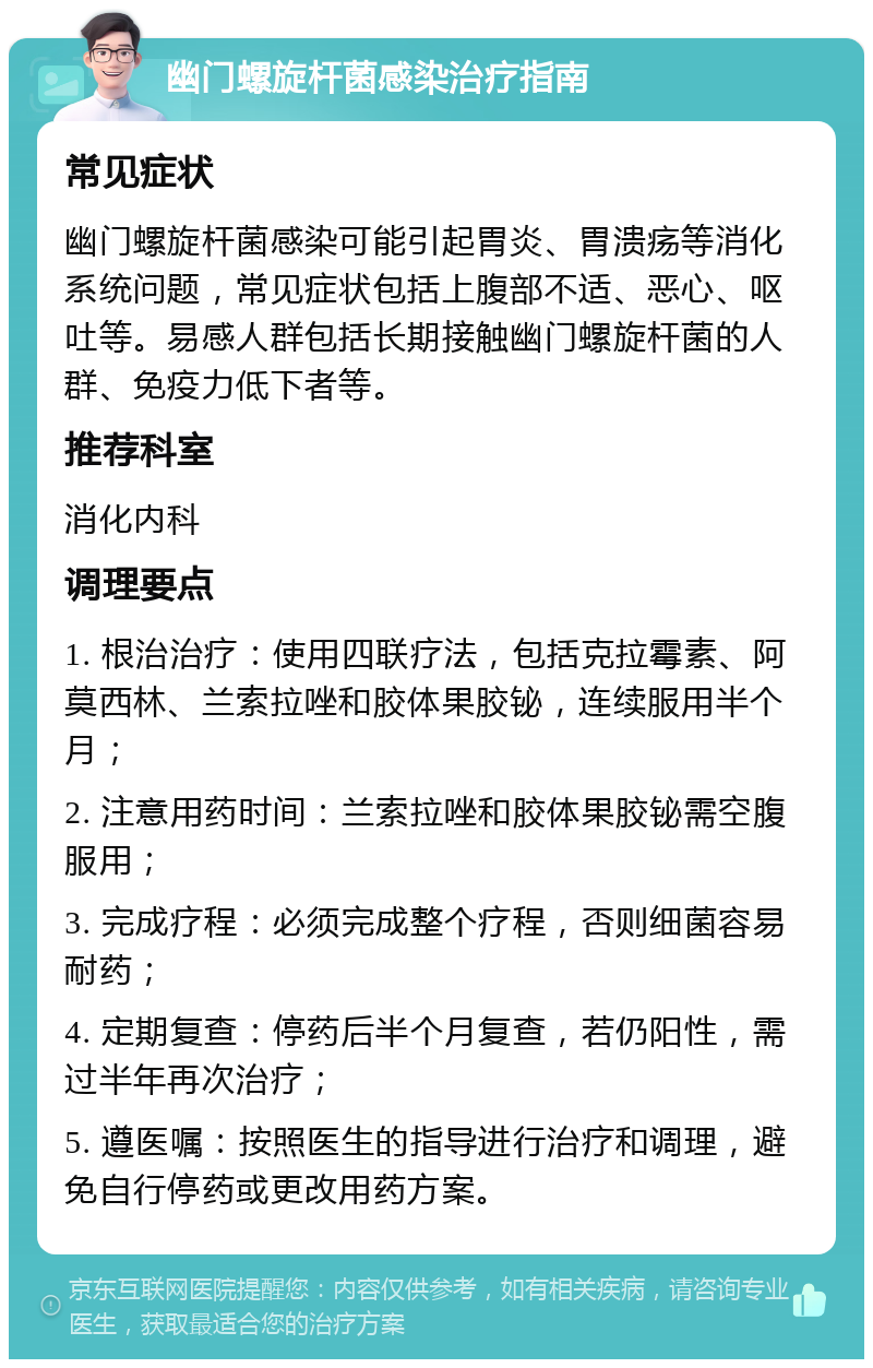 幽门螺旋杆菌感染治疗指南 常见症状 幽门螺旋杆菌感染可能引起胃炎、胃溃疡等消化系统问题，常见症状包括上腹部不适、恶心、呕吐等。易感人群包括长期接触幽门螺旋杆菌的人群、免疫力低下者等。 推荐科室 消化内科 调理要点 1. 根治治疗：使用四联疗法，包括克拉霉素、阿莫西林、兰索拉唑和胶体果胶铋，连续服用半个月； 2. 注意用药时间：兰索拉唑和胶体果胶铋需空腹服用； 3. 完成疗程：必须完成整个疗程，否则细菌容易耐药； 4. 定期复查：停药后半个月复查，若仍阳性，需过半年再次治疗； 5. 遵医嘱：按照医生的指导进行治疗和调理，避免自行停药或更改用药方案。