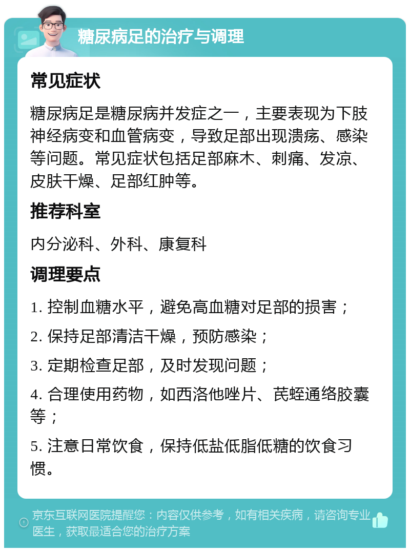 糖尿病足的治疗与调理 常见症状 糖尿病足是糖尿病并发症之一，主要表现为下肢神经病变和血管病变，导致足部出现溃疡、感染等问题。常见症状包括足部麻木、刺痛、发凉、皮肤干燥、足部红肿等。 推荐科室 内分泌科、外科、康复科 调理要点 1. 控制血糖水平，避免高血糖对足部的损害； 2. 保持足部清洁干燥，预防感染； 3. 定期检查足部，及时发现问题； 4. 合理使用药物，如西洛他唑片、芪蛭通络胶囊等； 5. 注意日常饮食，保持低盐低脂低糖的饮食习惯。