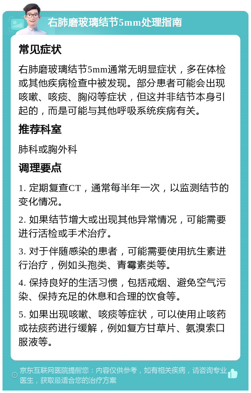 右肺磨玻璃结节5mm处理指南 常见症状 右肺磨玻璃结节5mm通常无明显症状，多在体检或其他疾病检查中被发现。部分患者可能会出现咳嗽、咳痰、胸闷等症状，但这并非结节本身引起的，而是可能与其他呼吸系统疾病有关。 推荐科室 肺科或胸外科 调理要点 1. 定期复查CT，通常每半年一次，以监测结节的变化情况。 2. 如果结节增大或出现其他异常情况，可能需要进行活检或手术治疗。 3. 对于伴随感染的患者，可能需要使用抗生素进行治疗，例如头孢类、青霉素类等。 4. 保持良好的生活习惯，包括戒烟、避免空气污染、保持充足的休息和合理的饮食等。 5. 如果出现咳嗽、咳痰等症状，可以使用止咳药或祛痰药进行缓解，例如复方甘草片、氨溴索口服液等。