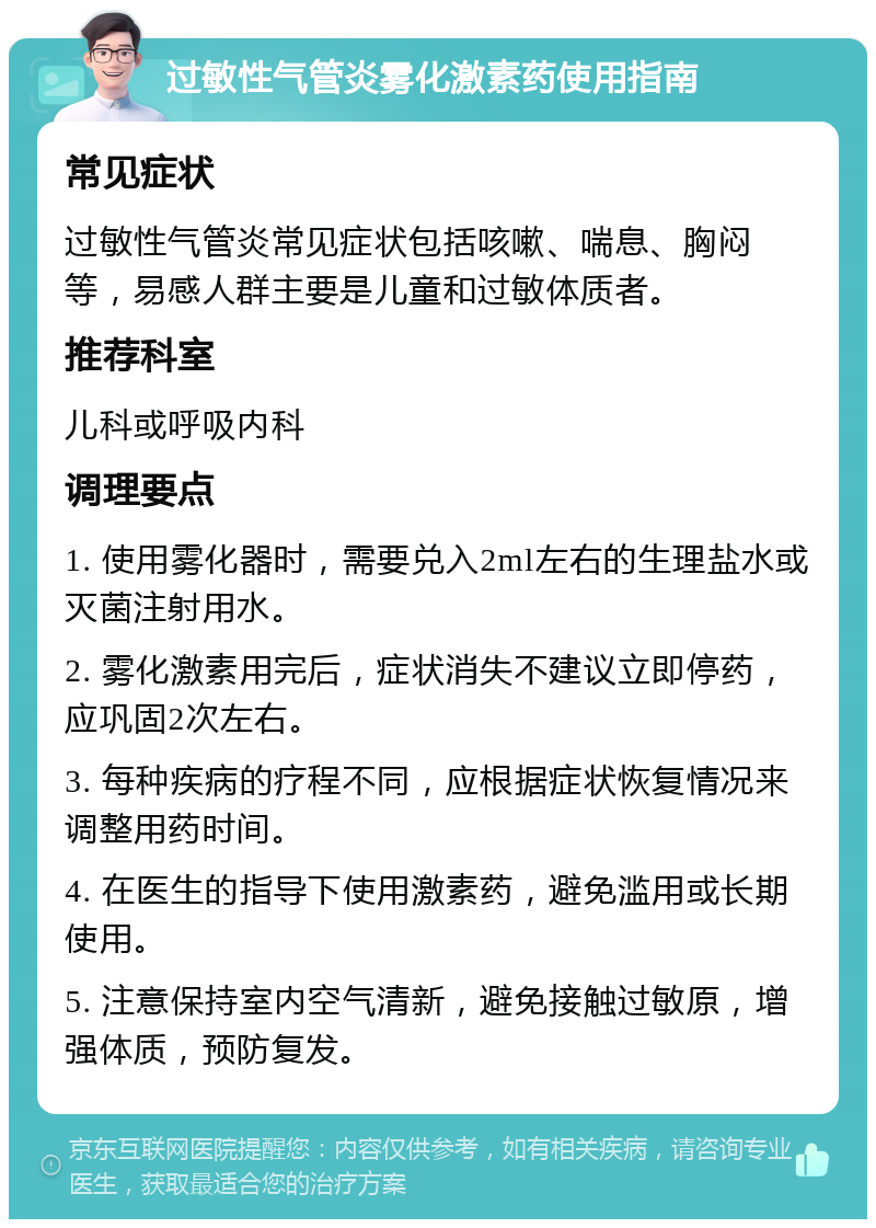 过敏性气管炎雾化激素药使用指南 常见症状 过敏性气管炎常见症状包括咳嗽、喘息、胸闷等，易感人群主要是儿童和过敏体质者。 推荐科室 儿科或呼吸内科 调理要点 1. 使用雾化器时，需要兑入2ml左右的生理盐水或灭菌注射用水。 2. 雾化激素用完后，症状消失不建议立即停药，应巩固2次左右。 3. 每种疾病的疗程不同，应根据症状恢复情况来调整用药时间。 4. 在医生的指导下使用激素药，避免滥用或长期使用。 5. 注意保持室内空气清新，避免接触过敏原，增强体质，预防复发。