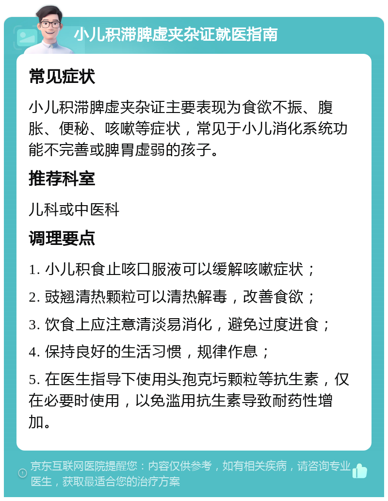 小儿积滞脾虚夹杂证就医指南 常见症状 小儿积滞脾虚夹杂证主要表现为食欲不振、腹胀、便秘、咳嗽等症状，常见于小儿消化系统功能不完善或脾胃虚弱的孩子。 推荐科室 儿科或中医科 调理要点 1. 小儿积食止咳口服液可以缓解咳嗽症状； 2. 豉翘清热颗粒可以清热解毒，改善食欲； 3. 饮食上应注意清淡易消化，避免过度进食； 4. 保持良好的生活习惯，规律作息； 5. 在医生指导下使用头孢克圬颗粒等抗生素，仅在必要时使用，以免滥用抗生素导致耐药性增加。