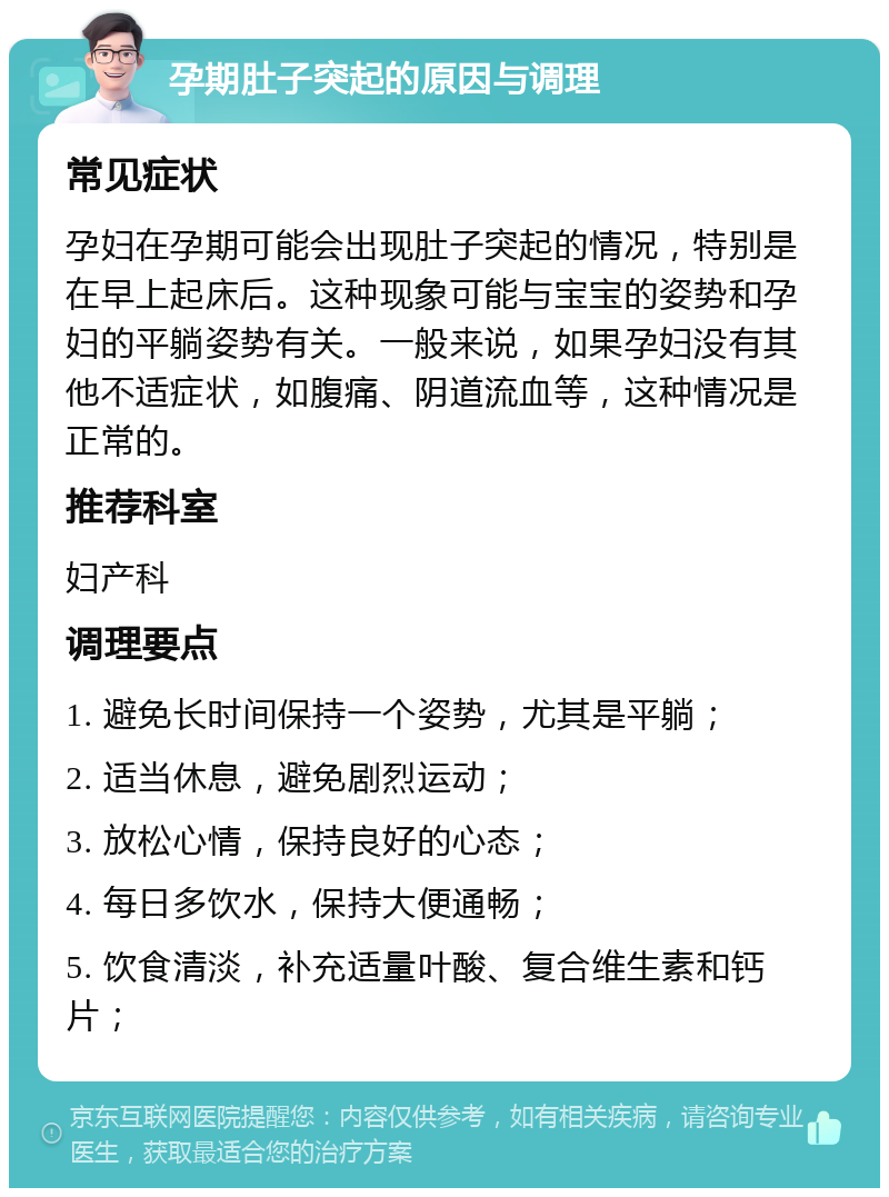 孕期肚子突起的原因与调理 常见症状 孕妇在孕期可能会出现肚子突起的情况，特别是在早上起床后。这种现象可能与宝宝的姿势和孕妇的平躺姿势有关。一般来说，如果孕妇没有其他不适症状，如腹痛、阴道流血等，这种情况是正常的。 推荐科室 妇产科 调理要点 1. 避免长时间保持一个姿势，尤其是平躺； 2. 适当休息，避免剧烈运动； 3. 放松心情，保持良好的心态； 4. 每日多饮水，保持大便通畅； 5. 饮食清淡，补充适量叶酸、复合维生素和钙片；