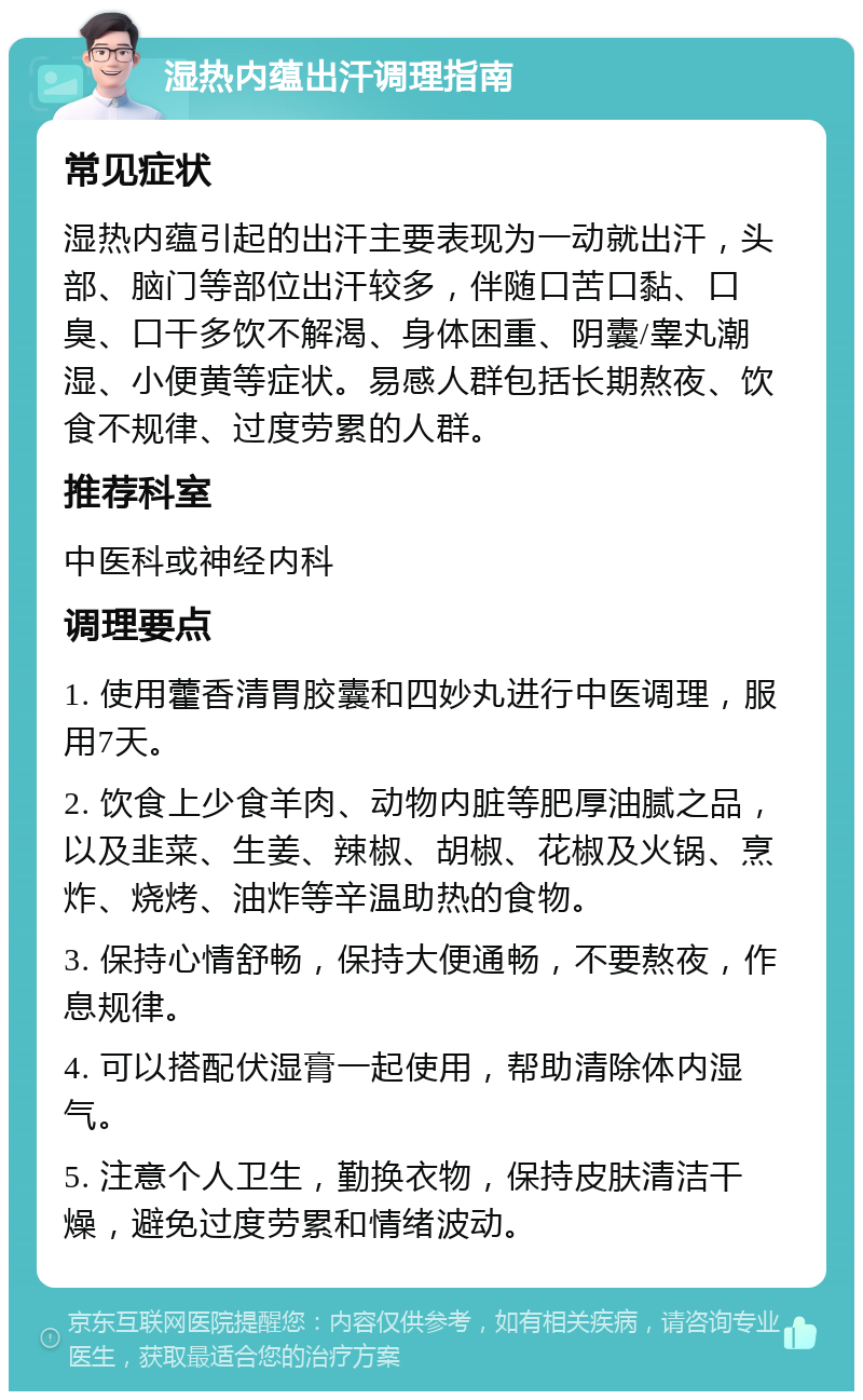 湿热内蕴出汗调理指南 常见症状 湿热内蕴引起的出汗主要表现为一动就出汗，头部、脑门等部位出汗较多，伴随口苦口黏、口臭、口干多饮不解渴、身体困重、阴囊/睾丸潮湿、小便黄等症状。易感人群包括长期熬夜、饮食不规律、过度劳累的人群。 推荐科室 中医科或神经内科 调理要点 1. 使用藿香清胃胶囊和四妙丸进行中医调理，服用7天。 2. 饮食上少食羊肉、动物内脏等肥厚油腻之品，以及韭菜、生姜、辣椒、胡椒、花椒及火锅、烹炸、烧烤、油炸等辛温助热的食物。 3. 保持心情舒畅，保持大便通畅，不要熬夜，作息规律。 4. 可以搭配伏湿膏一起使用，帮助清除体内湿气。 5. 注意个人卫生，勤换衣物，保持皮肤清洁干燥，避免过度劳累和情绪波动。