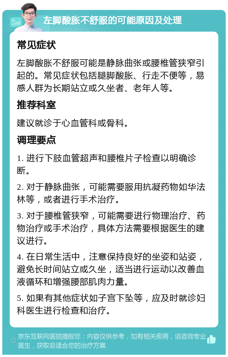 左脚酸胀不舒服的可能原因及处理 常见症状 左脚酸胀不舒服可能是静脉曲张或腰椎管狭窄引起的。常见症状包括腿脚酸胀、行走不便等，易感人群为长期站立或久坐者、老年人等。 推荐科室 建议就诊于心血管科或骨科。 调理要点 1. 进行下肢血管超声和腰椎片子检查以明确诊断。 2. 对于静脉曲张，可能需要服用抗凝药物如华法林等，或者进行手术治疗。 3. 对于腰椎管狭窄，可能需要进行物理治疗、药物治疗或手术治疗，具体方法需要根据医生的建议进行。 4. 在日常生活中，注意保持良好的坐姿和站姿，避免长时间站立或久坐，适当进行运动以改善血液循环和增强腰部肌肉力量。 5. 如果有其他症状如子宫下坠等，应及时就诊妇科医生进行检查和治疗。