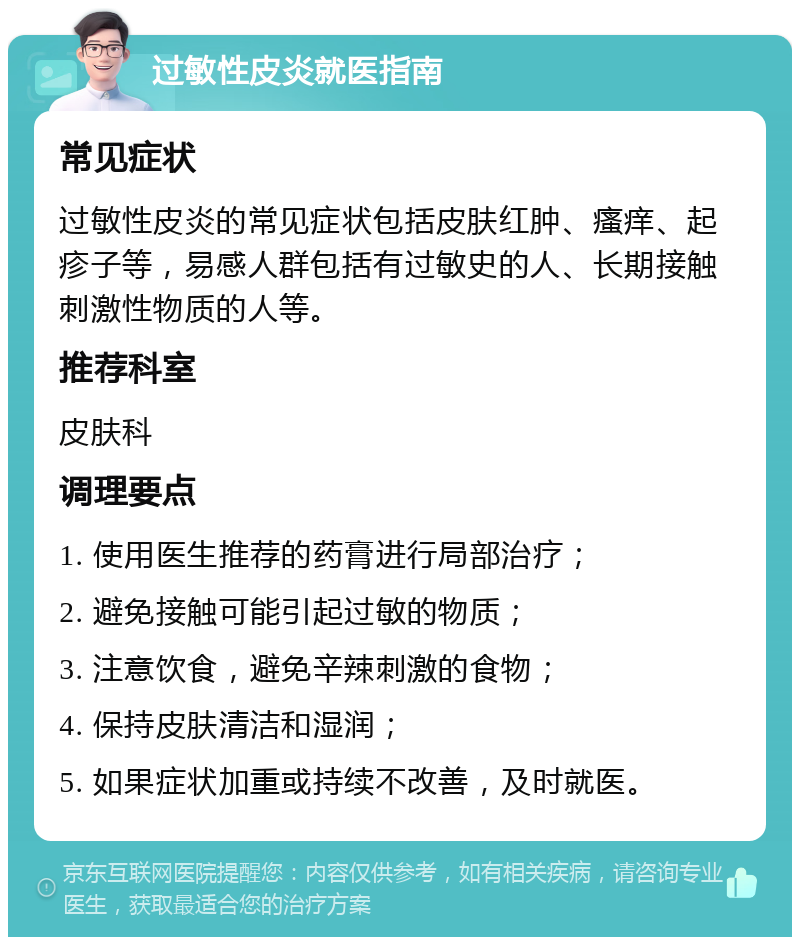 过敏性皮炎就医指南 常见症状 过敏性皮炎的常见症状包括皮肤红肿、瘙痒、起疹子等，易感人群包括有过敏史的人、长期接触刺激性物质的人等。 推荐科室 皮肤科 调理要点 1. 使用医生推荐的药膏进行局部治疗； 2. 避免接触可能引起过敏的物质； 3. 注意饮食，避免辛辣刺激的食物； 4. 保持皮肤清洁和湿润； 5. 如果症状加重或持续不改善，及时就医。