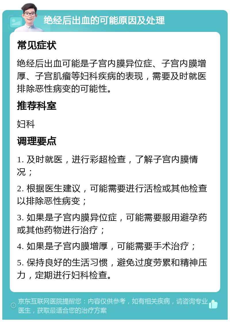 绝经后出血的可能原因及处理 常见症状 绝经后出血可能是子宫内膜异位症、子宫内膜增厚、子宫肌瘤等妇科疾病的表现，需要及时就医排除恶性病变的可能性。 推荐科室 妇科 调理要点 1. 及时就医，进行彩超检查，了解子宫内膜情况； 2. 根据医生建议，可能需要进行活检或其他检查以排除恶性病变； 3. 如果是子宫内膜异位症，可能需要服用避孕药或其他药物进行治疗； 4. 如果是子宫内膜增厚，可能需要手术治疗； 5. 保持良好的生活习惯，避免过度劳累和精神压力，定期进行妇科检查。