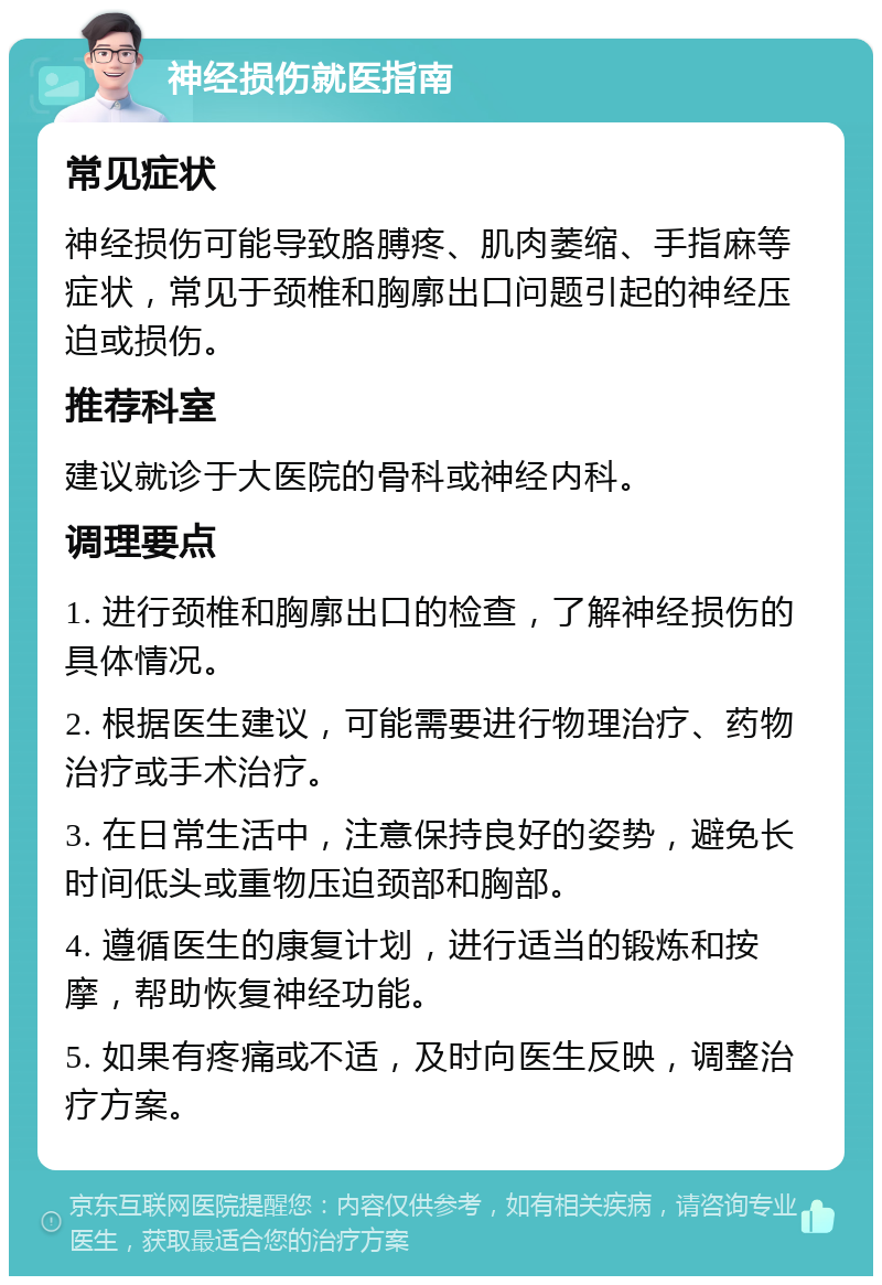 神经损伤就医指南 常见症状 神经损伤可能导致胳膊疼、肌肉萎缩、手指麻等症状，常见于颈椎和胸廓出口问题引起的神经压迫或损伤。 推荐科室 建议就诊于大医院的骨科或神经内科。 调理要点 1. 进行颈椎和胸廓出口的检查，了解神经损伤的具体情况。 2. 根据医生建议，可能需要进行物理治疗、药物治疗或手术治疗。 3. 在日常生活中，注意保持良好的姿势，避免长时间低头或重物压迫颈部和胸部。 4. 遵循医生的康复计划，进行适当的锻炼和按摩，帮助恢复神经功能。 5. 如果有疼痛或不适，及时向医生反映，调整治疗方案。