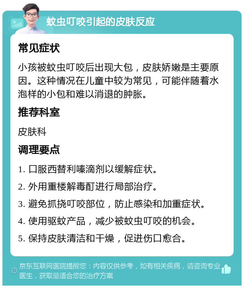 蚊虫叮咬引起的皮肤反应 常见症状 小孩被蚊虫叮咬后出现大包，皮肤娇嫩是主要原因。这种情况在儿童中较为常见，可能伴随着水泡样的小包和难以消退的肿胀。 推荐科室 皮肤科 调理要点 1. 口服西替利嗪滴剂以缓解症状。 2. 外用重楼解毒酊进行局部治疗。 3. 避免抓挠叮咬部位，防止感染和加重症状。 4. 使用驱蚊产品，减少被蚊虫叮咬的机会。 5. 保持皮肤清洁和干燥，促进伤口愈合。