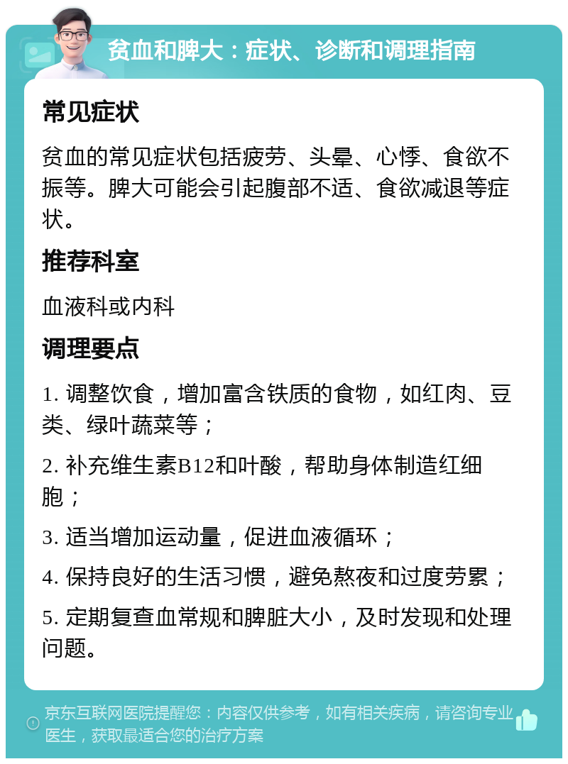 贫血和脾大：症状、诊断和调理指南 常见症状 贫血的常见症状包括疲劳、头晕、心悸、食欲不振等。脾大可能会引起腹部不适、食欲减退等症状。 推荐科室 血液科或内科 调理要点 1. 调整饮食，增加富含铁质的食物，如红肉、豆类、绿叶蔬菜等； 2. 补充维生素B12和叶酸，帮助身体制造红细胞； 3. 适当增加运动量，促进血液循环； 4. 保持良好的生活习惯，避免熬夜和过度劳累； 5. 定期复查血常规和脾脏大小，及时发现和处理问题。