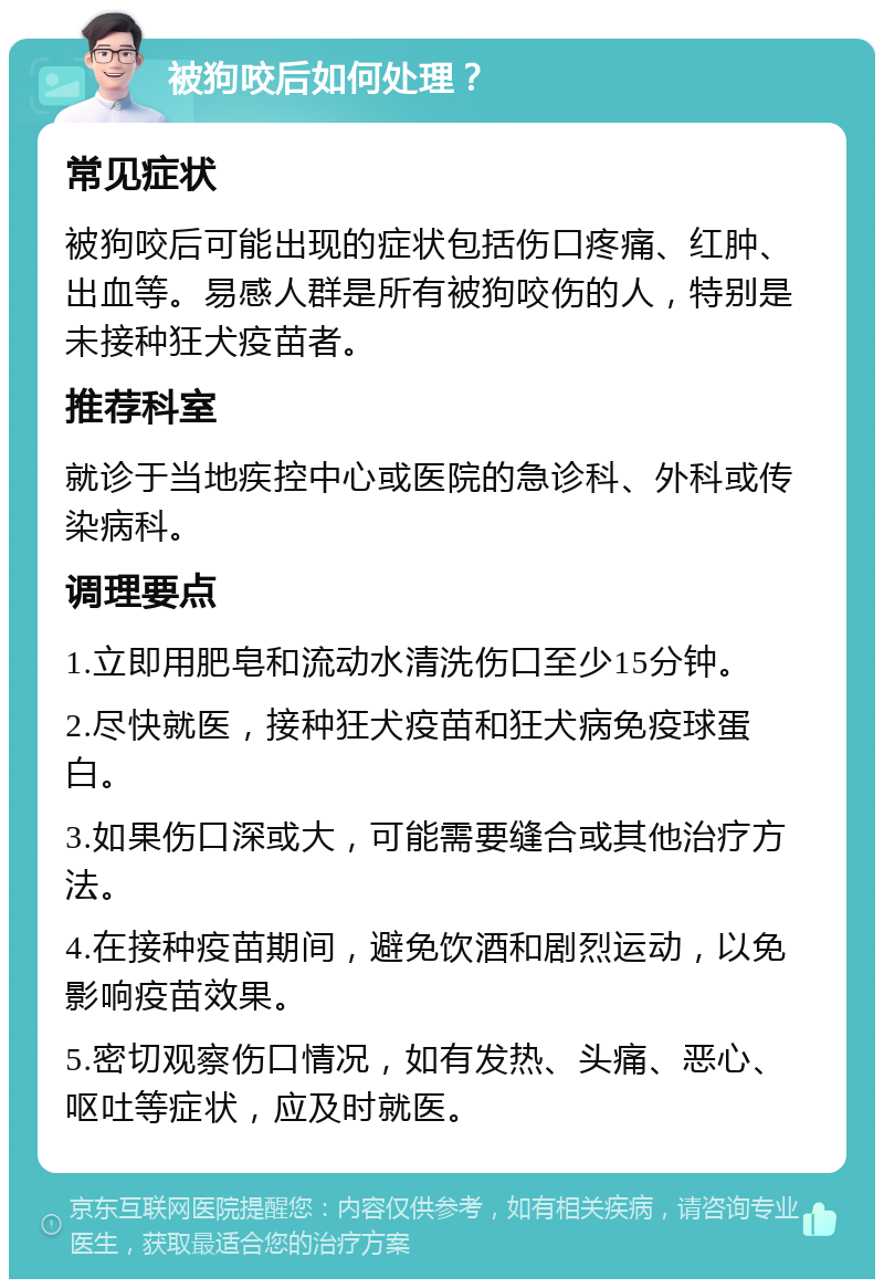 被狗咬后如何处理？ 常见症状 被狗咬后可能出现的症状包括伤口疼痛、红肿、出血等。易感人群是所有被狗咬伤的人，特别是未接种狂犬疫苗者。 推荐科室 就诊于当地疾控中心或医院的急诊科、外科或传染病科。 调理要点 1.立即用肥皂和流动水清洗伤口至少15分钟。 2.尽快就医，接种狂犬疫苗和狂犬病免疫球蛋白。 3.如果伤口深或大，可能需要缝合或其他治疗方法。 4.在接种疫苗期间，避免饮酒和剧烈运动，以免影响疫苗效果。 5.密切观察伤口情况，如有发热、头痛、恶心、呕吐等症状，应及时就医。