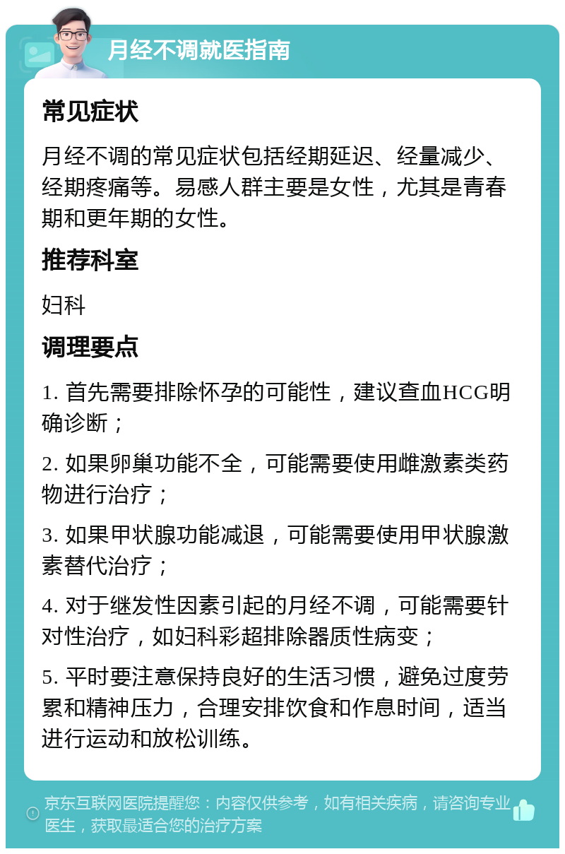 月经不调就医指南 常见症状 月经不调的常见症状包括经期延迟、经量减少、经期疼痛等。易感人群主要是女性，尤其是青春期和更年期的女性。 推荐科室 妇科 调理要点 1. 首先需要排除怀孕的可能性，建议查血HCG明确诊断； 2. 如果卵巢功能不全，可能需要使用雌激素类药物进行治疗； 3. 如果甲状腺功能减退，可能需要使用甲状腺激素替代治疗； 4. 对于继发性因素引起的月经不调，可能需要针对性治疗，如妇科彩超排除器质性病变； 5. 平时要注意保持良好的生活习惯，避免过度劳累和精神压力，合理安排饮食和作息时间，适当进行运动和放松训练。