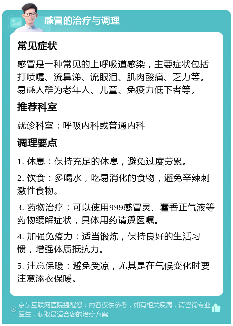 感冒的治疗与调理 常见症状 感冒是一种常见的上呼吸道感染，主要症状包括打喷嚏、流鼻涕、流眼泪、肌肉酸痛、乏力等。易感人群为老年人、儿童、免疫力低下者等。 推荐科室 就诊科室：呼吸内科或普通内科 调理要点 1. 休息：保持充足的休息，避免过度劳累。 2. 饮食：多喝水，吃易消化的食物，避免辛辣刺激性食物。 3. 药物治疗：可以使用999感冒灵、藿香正气液等药物缓解症状，具体用药请遵医嘱。 4. 加强免疫力：适当锻炼，保持良好的生活习惯，增强体质抵抗力。 5. 注意保暖：避免受凉，尤其是在气候变化时要注意添衣保暖。