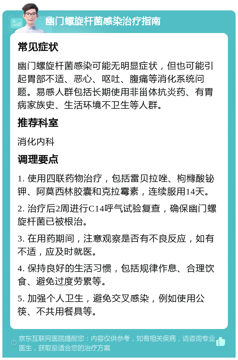 幽门螺旋杆菌感染治疗指南 常见症状 幽门螺旋杆菌感染可能无明显症状，但也可能引起胃部不适、恶心、呕吐、腹痛等消化系统问题。易感人群包括长期使用非甾体抗炎药、有胃病家族史、生活环境不卫生等人群。 推荐科室 消化内科 调理要点 1. 使用四联药物治疗，包括雷贝拉唑、枸橼酸铋钾、阿莫西林胶囊和克拉霉素，连续服用14天。 2. 治疗后2周进行C14呼气试验复查，确保幽门螺旋杆菌已被根治。 3. 在用药期间，注意观察是否有不良反应，如有不适，应及时就医。 4. 保持良好的生活习惯，包括规律作息、合理饮食、避免过度劳累等。 5. 加强个人卫生，避免交叉感染，例如使用公筷、不共用餐具等。