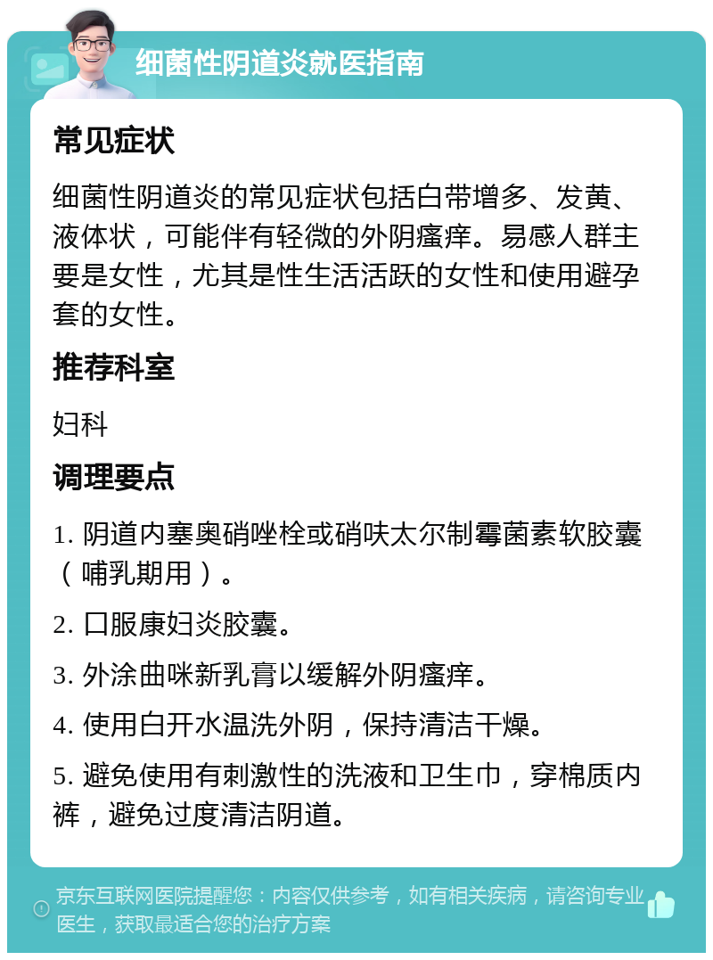 细菌性阴道炎就医指南 常见症状 细菌性阴道炎的常见症状包括白带增多、发黄、液体状，可能伴有轻微的外阴瘙痒。易感人群主要是女性，尤其是性生活活跃的女性和使用避孕套的女性。 推荐科室 妇科 调理要点 1. 阴道内塞奥硝唑栓或硝呋太尔制霉菌素软胶囊（哺乳期用）。 2. 口服康妇炎胶囊。 3. 外涂曲咪新乳膏以缓解外阴瘙痒。 4. 使用白开水温洗外阴，保持清洁干燥。 5. 避免使用有刺激性的洗液和卫生巾，穿棉质内裤，避免过度清洁阴道。