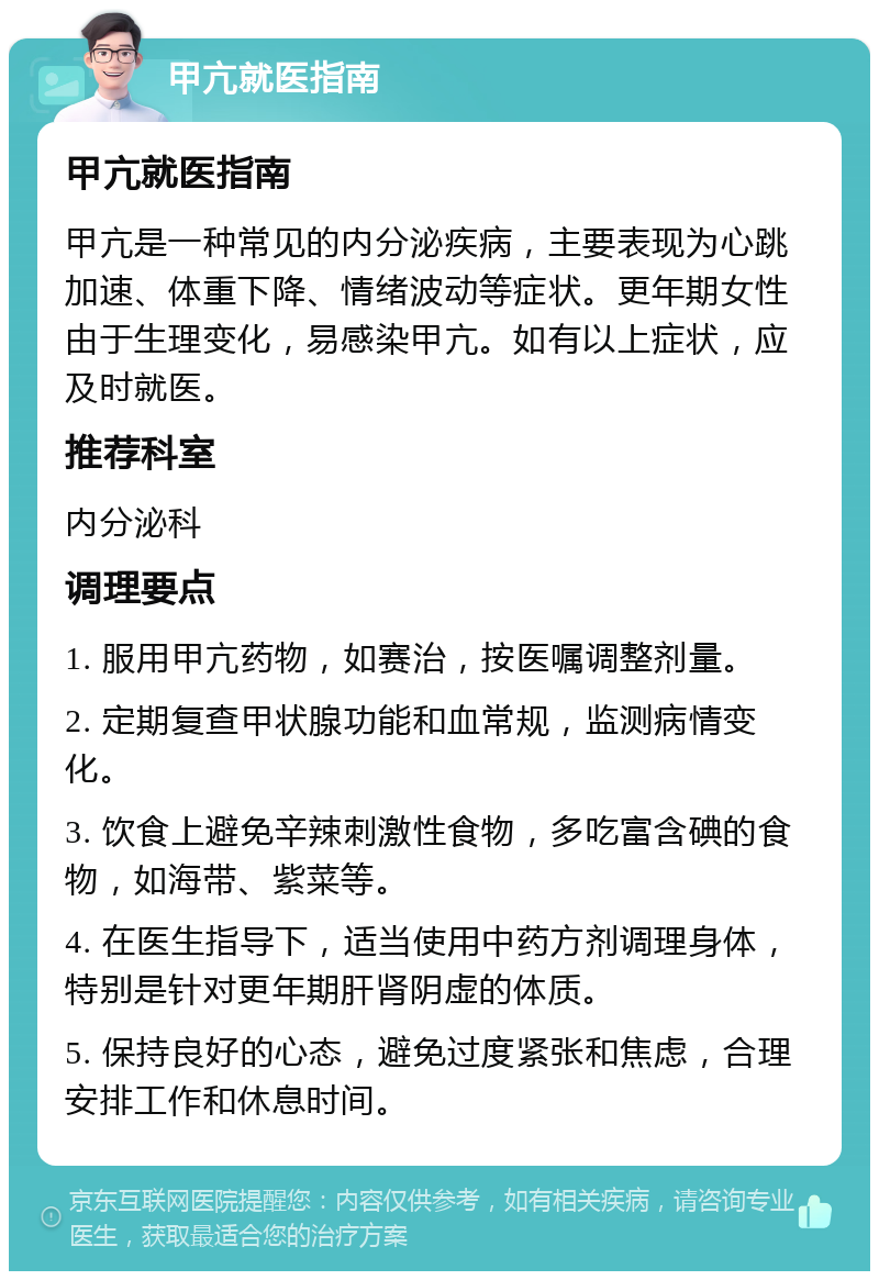 甲亢就医指南 甲亢就医指南 甲亢是一种常见的内分泌疾病，主要表现为心跳加速、体重下降、情绪波动等症状。更年期女性由于生理变化，易感染甲亢。如有以上症状，应及时就医。 推荐科室 内分泌科 调理要点 1. 服用甲亢药物，如赛治，按医嘱调整剂量。 2. 定期复查甲状腺功能和血常规，监测病情变化。 3. 饮食上避免辛辣刺激性食物，多吃富含碘的食物，如海带、紫菜等。 4. 在医生指导下，适当使用中药方剂调理身体，特别是针对更年期肝肾阴虚的体质。 5. 保持良好的心态，避免过度紧张和焦虑，合理安排工作和休息时间。