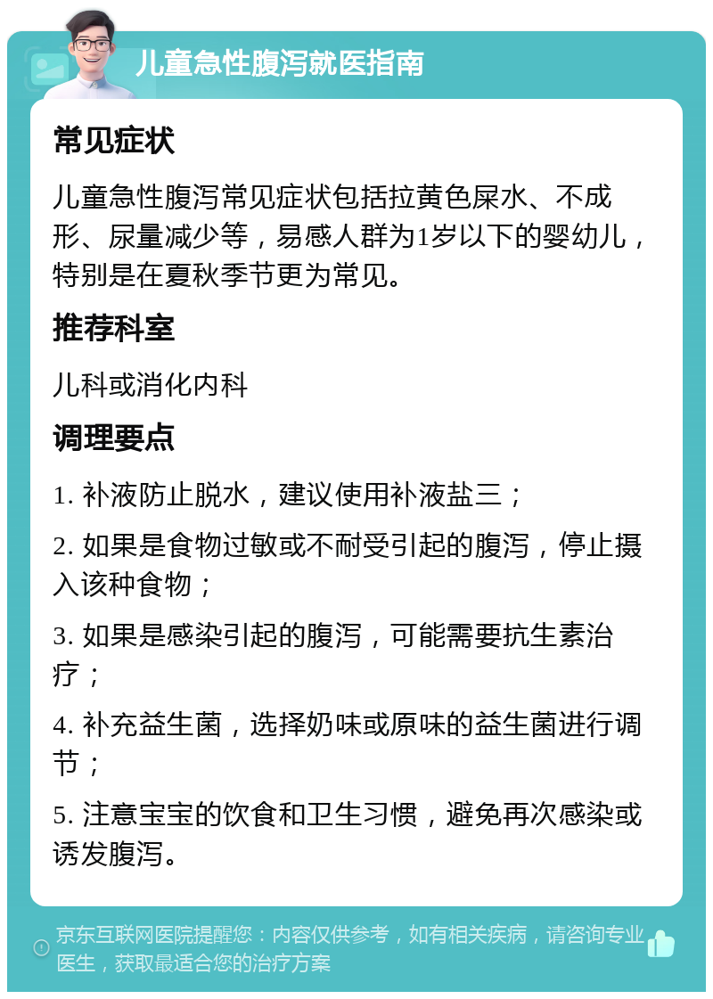 儿童急性腹泻就医指南 常见症状 儿童急性腹泻常见症状包括拉黄色屎水、不成形、尿量减少等，易感人群为1岁以下的婴幼儿，特别是在夏秋季节更为常见。 推荐科室 儿科或消化内科 调理要点 1. 补液防止脱水，建议使用补液盐三； 2. 如果是食物过敏或不耐受引起的腹泻，停止摄入该种食物； 3. 如果是感染引起的腹泻，可能需要抗生素治疗； 4. 补充益生菌，选择奶味或原味的益生菌进行调节； 5. 注意宝宝的饮食和卫生习惯，避免再次感染或诱发腹泻。