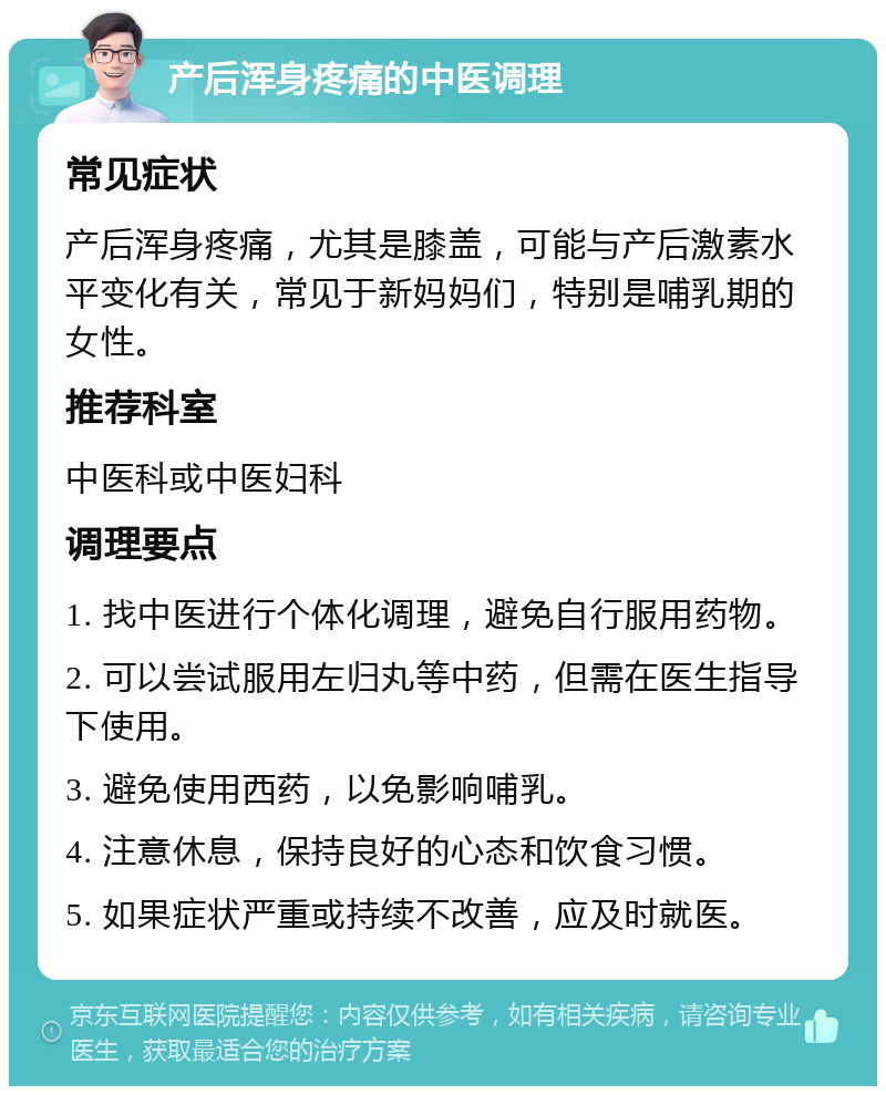 产后浑身疼痛的中医调理 常见症状 产后浑身疼痛，尤其是膝盖，可能与产后激素水平变化有关，常见于新妈妈们，特别是哺乳期的女性。 推荐科室 中医科或中医妇科 调理要点 1. 找中医进行个体化调理，避免自行服用药物。 2. 可以尝试服用左归丸等中药，但需在医生指导下使用。 3. 避免使用西药，以免影响哺乳。 4. 注意休息，保持良好的心态和饮食习惯。 5. 如果症状严重或持续不改善，应及时就医。