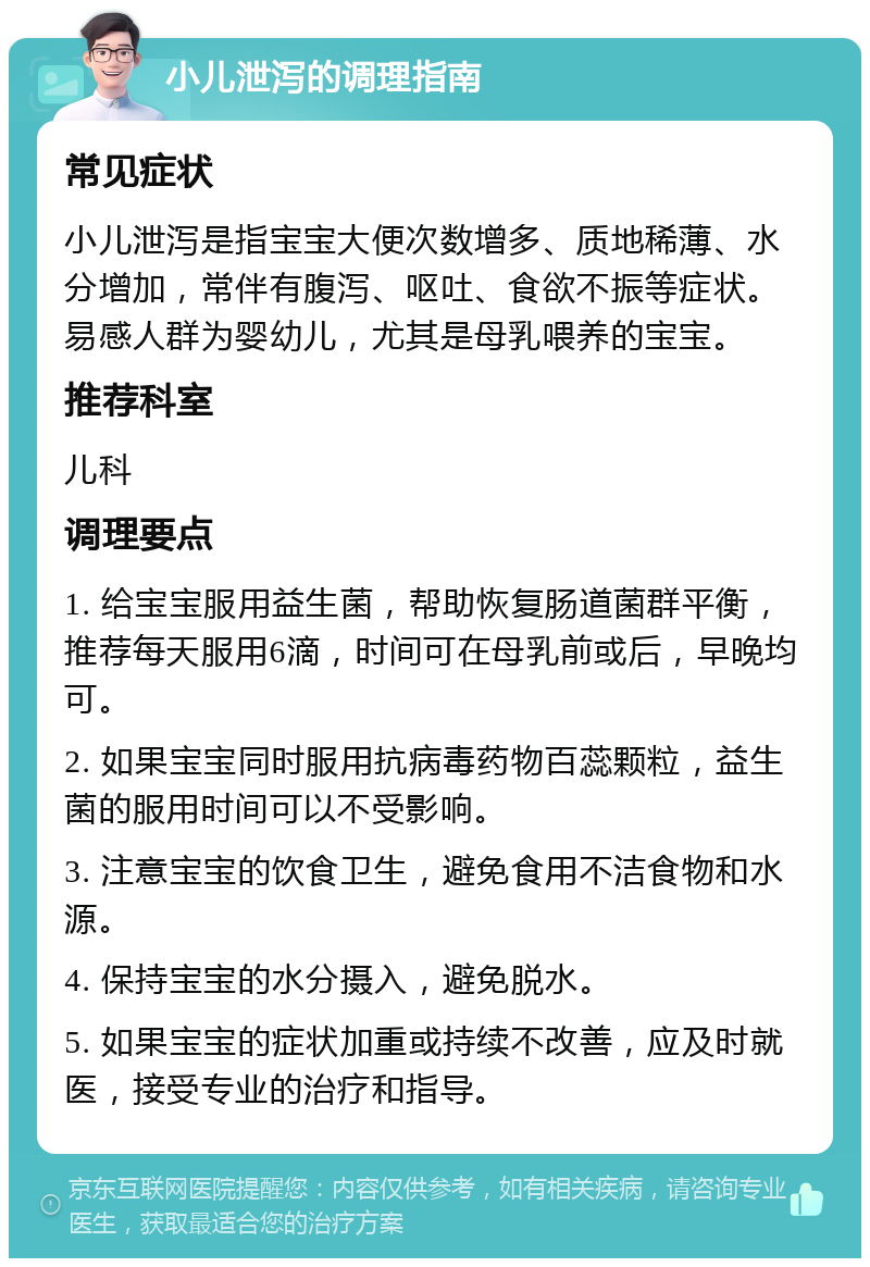 小儿泄泻的调理指南 常见症状 小儿泄泻是指宝宝大便次数增多、质地稀薄、水分增加，常伴有腹泻、呕吐、食欲不振等症状。易感人群为婴幼儿，尤其是母乳喂养的宝宝。 推荐科室 儿科 调理要点 1. 给宝宝服用益生菌，帮助恢复肠道菌群平衡，推荐每天服用6滴，时间可在母乳前或后，早晚均可。 2. 如果宝宝同时服用抗病毒药物百蕊颗粒，益生菌的服用时间可以不受影响。 3. 注意宝宝的饮食卫生，避免食用不洁食物和水源。 4. 保持宝宝的水分摄入，避免脱水。 5. 如果宝宝的症状加重或持续不改善，应及时就医，接受专业的治疗和指导。