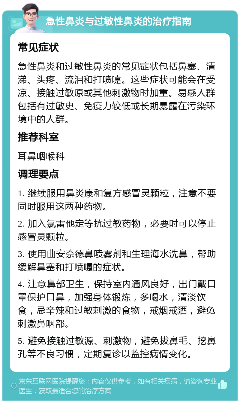 急性鼻炎与过敏性鼻炎的治疗指南 常见症状 急性鼻炎和过敏性鼻炎的常见症状包括鼻塞、清涕、头疼、流泪和打喷嚏。这些症状可能会在受凉、接触过敏原或其他刺激物时加重。易感人群包括有过敏史、免疫力较低或长期暴露在污染环境中的人群。 推荐科室 耳鼻咽喉科 调理要点 1. 继续服用鼻炎康和复方感冒灵颗粒，注意不要同时服用这两种药物。 2. 加入氯雷他定等抗过敏药物，必要时可以停止感冒灵颗粒。 3. 使用曲安奈德鼻喷雾剂和生理海水洗鼻，帮助缓解鼻塞和打喷嚏的症状。 4. 注意鼻部卫生，保持室内通风良好，出门戴口罩保护口鼻，加强身体锻炼，多喝水，清淡饮食，忌辛辣和过敏刺激的食物，戒烟戒酒，避免刺激鼻咽部。 5. 避免接触过敏源、刺激物，避免拔鼻毛、挖鼻孔等不良习惯，定期复诊以监控病情变化。