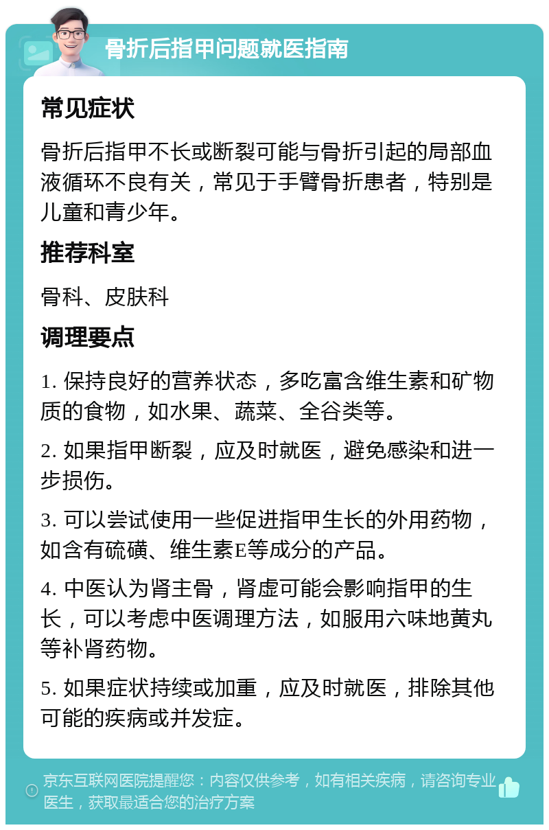 骨折后指甲问题就医指南 常见症状 骨折后指甲不长或断裂可能与骨折引起的局部血液循环不良有关，常见于手臂骨折患者，特别是儿童和青少年。 推荐科室 骨科、皮肤科 调理要点 1. 保持良好的营养状态，多吃富含维生素和矿物质的食物，如水果、蔬菜、全谷类等。 2. 如果指甲断裂，应及时就医，避免感染和进一步损伤。 3. 可以尝试使用一些促进指甲生长的外用药物，如含有硫磺、维生素E等成分的产品。 4. 中医认为肾主骨，肾虚可能会影响指甲的生长，可以考虑中医调理方法，如服用六味地黄丸等补肾药物。 5. 如果症状持续或加重，应及时就医，排除其他可能的疾病或并发症。