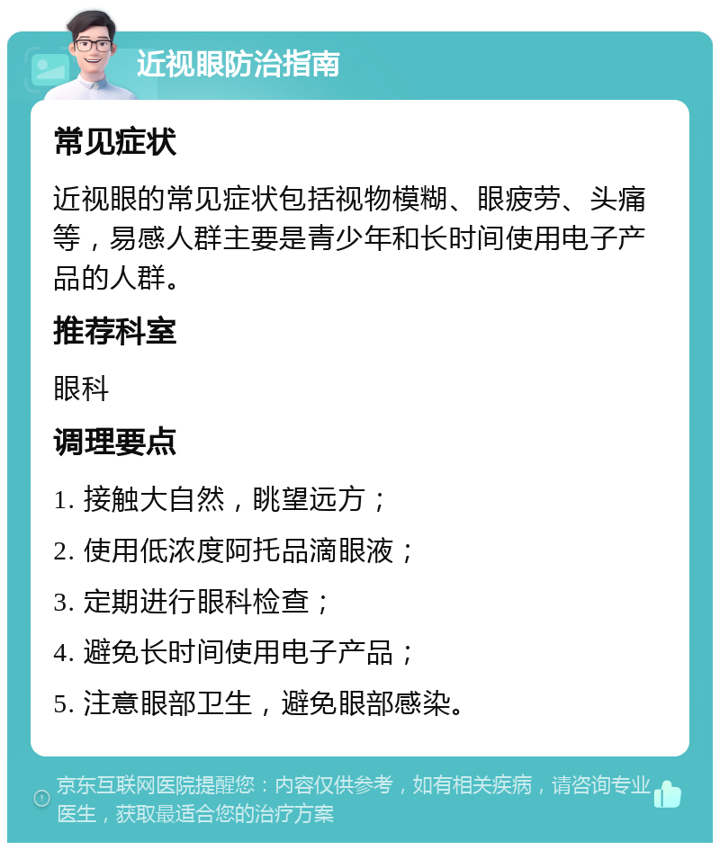 近视眼防治指南 常见症状 近视眼的常见症状包括视物模糊、眼疲劳、头痛等，易感人群主要是青少年和长时间使用电子产品的人群。 推荐科室 眼科 调理要点 1. 接触大自然，眺望远方； 2. 使用低浓度阿托品滴眼液； 3. 定期进行眼科检查； 4. 避免长时间使用电子产品； 5. 注意眼部卫生，避免眼部感染。