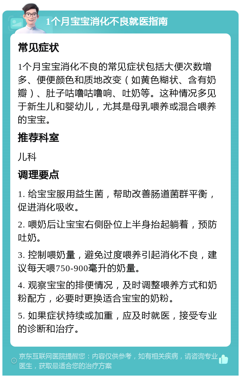 1个月宝宝消化不良就医指南 常见症状 1个月宝宝消化不良的常见症状包括大便次数增多、便便颜色和质地改变（如黄色糊状、含有奶瓣）、肚子咕噜咕噜响、吐奶等。这种情况多见于新生儿和婴幼儿，尤其是母乳喂养或混合喂养的宝宝。 推荐科室 儿科 调理要点 1. 给宝宝服用益生菌，帮助改善肠道菌群平衡，促进消化吸收。 2. 喂奶后让宝宝右侧卧位上半身抬起躺着，预防吐奶。 3. 控制喂奶量，避免过度喂养引起消化不良，建议每天喂750-900毫升的奶量。 4. 观察宝宝的排便情况，及时调整喂养方式和奶粉配方，必要时更换适合宝宝的奶粉。 5. 如果症状持续或加重，应及时就医，接受专业的诊断和治疗。