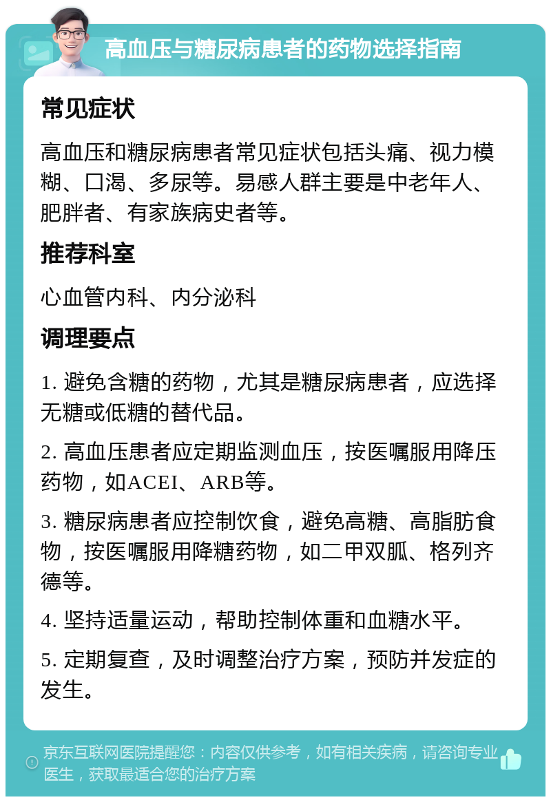 高血压与糖尿病患者的药物选择指南 常见症状 高血压和糖尿病患者常见症状包括头痛、视力模糊、口渴、多尿等。易感人群主要是中老年人、肥胖者、有家族病史者等。 推荐科室 心血管内科、内分泌科 调理要点 1. 避免含糖的药物，尤其是糖尿病患者，应选择无糖或低糖的替代品。 2. 高血压患者应定期监测血压，按医嘱服用降压药物，如ACEI、ARB等。 3. 糖尿病患者应控制饮食，避免高糖、高脂肪食物，按医嘱服用降糖药物，如二甲双胍、格列齐德等。 4. 坚持适量运动，帮助控制体重和血糖水平。 5. 定期复查，及时调整治疗方案，预防并发症的发生。