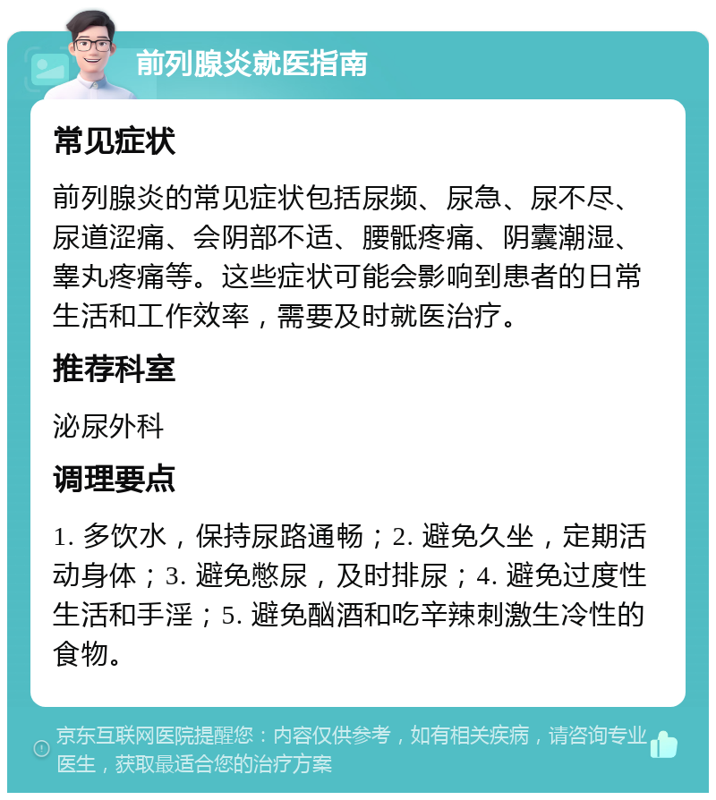 前列腺炎就医指南 常见症状 前列腺炎的常见症状包括尿频、尿急、尿不尽、尿道涩痛、会阴部不适、腰骶疼痛、阴囊潮湿、睾丸疼痛等。这些症状可能会影响到患者的日常生活和工作效率，需要及时就医治疗。 推荐科室 泌尿外科 调理要点 1. 多饮水，保持尿路通畅；2. 避免久坐，定期活动身体；3. 避免憋尿，及时排尿；4. 避免过度性生活和手淫；5. 避免酗酒和吃辛辣刺激生冷性的食物。