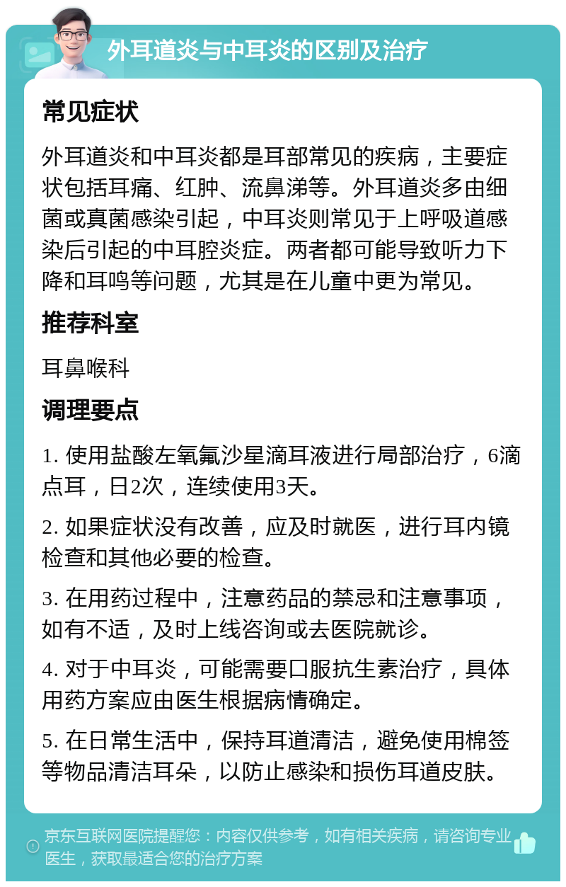 外耳道炎与中耳炎的区别及治疗 常见症状 外耳道炎和中耳炎都是耳部常见的疾病，主要症状包括耳痛、红肿、流鼻涕等。外耳道炎多由细菌或真菌感染引起，中耳炎则常见于上呼吸道感染后引起的中耳腔炎症。两者都可能导致听力下降和耳鸣等问题，尤其是在儿童中更为常见。 推荐科室 耳鼻喉科 调理要点 1. 使用盐酸左氧氟沙星滴耳液进行局部治疗，6滴点耳，日2次，连续使用3天。 2. 如果症状没有改善，应及时就医，进行耳内镜检查和其他必要的检查。 3. 在用药过程中，注意药品的禁忌和注意事项，如有不适，及时上线咨询或去医院就诊。 4. 对于中耳炎，可能需要口服抗生素治疗，具体用药方案应由医生根据病情确定。 5. 在日常生活中，保持耳道清洁，避免使用棉签等物品清洁耳朵，以防止感染和损伤耳道皮肤。