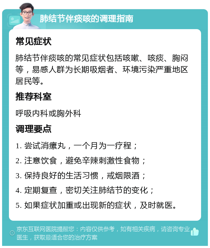 肺结节伴痰咳的调理指南 常见症状 肺结节伴痰咳的常见症状包括咳嗽、咳痰、胸闷等，易感人群为长期吸烟者、环境污染严重地区居民等。 推荐科室 呼吸内科或胸外科 调理要点 1. 尝试消瘰丸，一个月为一疗程； 2. 注意饮食，避免辛辣刺激性食物； 3. 保持良好的生活习惯，戒烟限酒； 4. 定期复查，密切关注肺结节的变化； 5. 如果症状加重或出现新的症状，及时就医。