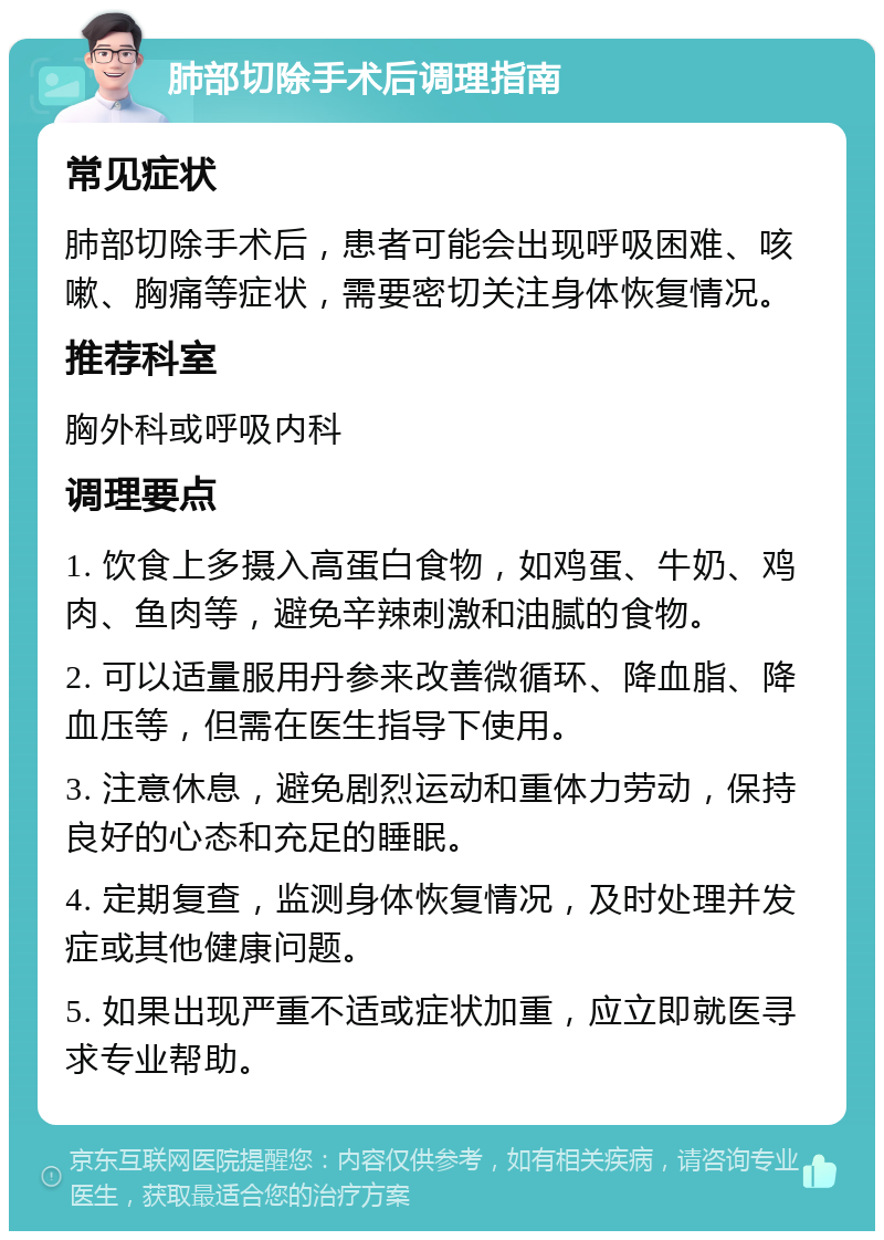 肺部切除手术后调理指南 常见症状 肺部切除手术后，患者可能会出现呼吸困难、咳嗽、胸痛等症状，需要密切关注身体恢复情况。 推荐科室 胸外科或呼吸内科 调理要点 1. 饮食上多摄入高蛋白食物，如鸡蛋、牛奶、鸡肉、鱼肉等，避免辛辣刺激和油腻的食物。 2. 可以适量服用丹参来改善微循环、降血脂、降血压等，但需在医生指导下使用。 3. 注意休息，避免剧烈运动和重体力劳动，保持良好的心态和充足的睡眠。 4. 定期复查，监测身体恢复情况，及时处理并发症或其他健康问题。 5. 如果出现严重不适或症状加重，应立即就医寻求专业帮助。