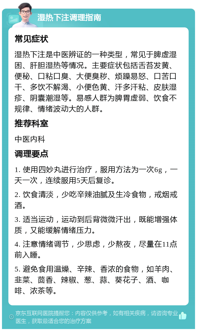 湿热下注调理指南 常见症状 湿热下注是中医辨证的一种类型，常见于脾虚湿困、肝胆湿热等情况。主要症状包括舌苔发黄、便秘、口粘口臭、大便臭秽、烦躁易怒、口苦口干、多饮不解渴、小便色黄、汗多汗粘、皮肤湿疹、阴囊潮湿等。易感人群为脾胃虚弱、饮食不规律、情绪波动大的人群。 推荐科室 中医内科 调理要点 1. 使用四妙丸进行治疗，服用方法为一次6g，一天一次，连续服用5天后复诊。 2. 饮食清淡，少吃辛辣油腻及生冷食物，戒烟戒酒。 3. 适当运动，运动到后背微微汗出，既能增强体质，又能缓解情绪压力。 4. 注意情绪调节，少思虑，少熬夜，尽量在11点前入睡。 5. 避免食用温燥、辛辣、香浓的食物，如羊肉、韭菜、茴香、辣椒、葱、蒜、葵花子、酒、咖啡、浓茶等。