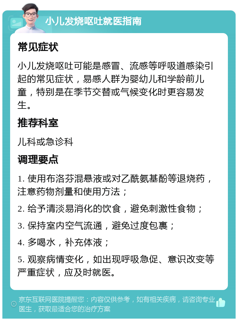 小儿发烧呕吐就医指南 常见症状 小儿发烧呕吐可能是感冒、流感等呼吸道感染引起的常见症状，易感人群为婴幼儿和学龄前儿童，特别是在季节交替或气候变化时更容易发生。 推荐科室 儿科或急诊科 调理要点 1. 使用布洛芬混悬液或对乙酰氨基酚等退烧药，注意药物剂量和使用方法； 2. 给予清淡易消化的饮食，避免刺激性食物； 3. 保持室内空气流通，避免过度包裹； 4. 多喝水，补充体液； 5. 观察病情变化，如出现呼吸急促、意识改变等严重症状，应及时就医。