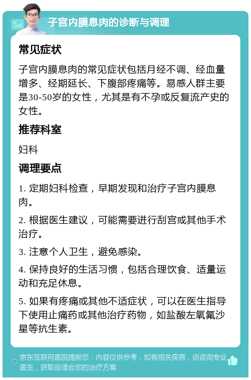 子宫内膜息肉的诊断与调理 常见症状 子宫内膜息肉的常见症状包括月经不调、经血量增多、经期延长、下腹部疼痛等。易感人群主要是30-50岁的女性，尤其是有不孕或反复流产史的女性。 推荐科室 妇科 调理要点 1. 定期妇科检查，早期发现和治疗子宫内膜息肉。 2. 根据医生建议，可能需要进行刮宫或其他手术治疗。 3. 注意个人卫生，避免感染。 4. 保持良好的生活习惯，包括合理饮食、适量运动和充足休息。 5. 如果有疼痛或其他不适症状，可以在医生指导下使用止痛药或其他治疗药物，如盐酸左氧氟沙星等抗生素。