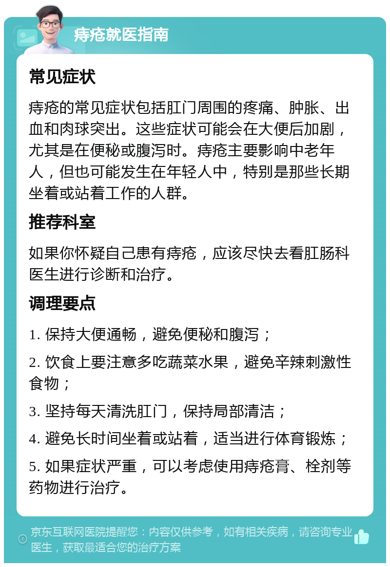 痔疮就医指南 常见症状 痔疮的常见症状包括肛门周围的疼痛、肿胀、出血和肉球突出。这些症状可能会在大便后加剧，尤其是在便秘或腹泻时。痔疮主要影响中老年人，但也可能发生在年轻人中，特别是那些长期坐着或站着工作的人群。 推荐科室 如果你怀疑自己患有痔疮，应该尽快去看肛肠科医生进行诊断和治疗。 调理要点 1. 保持大便通畅，避免便秘和腹泻； 2. 饮食上要注意多吃蔬菜水果，避免辛辣刺激性食物； 3. 坚持每天清洗肛门，保持局部清洁； 4. 避免长时间坐着或站着，适当进行体育锻炼； 5. 如果症状严重，可以考虑使用痔疮膏、栓剂等药物进行治疗。