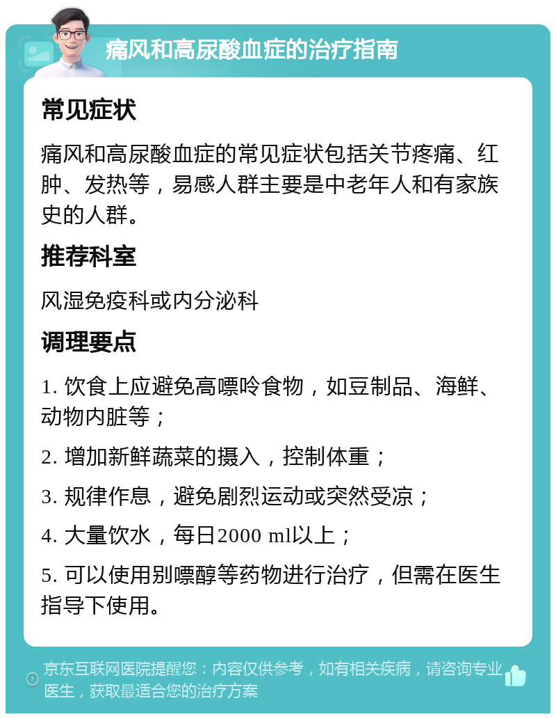 痛风和高尿酸血症的治疗指南 常见症状 痛风和高尿酸血症的常见症状包括关节疼痛、红肿、发热等，易感人群主要是中老年人和有家族史的人群。 推荐科室 风湿免疫科或内分泌科 调理要点 1. 饮食上应避免高嘌呤食物，如豆制品、海鲜、动物内脏等； 2. 增加新鲜蔬菜的摄入，控制体重； 3. 规律作息，避免剧烈运动或突然受凉； 4. 大量饮水，每日2000 ml以上； 5. 可以使用别嘌醇等药物进行治疗，但需在医生指导下使用。