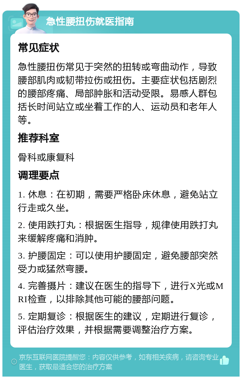 急性腰扭伤就医指南 常见症状 急性腰扭伤常见于突然的扭转或弯曲动作，导致腰部肌肉或韧带拉伤或扭伤。主要症状包括剧烈的腰部疼痛、局部肿胀和活动受限。易感人群包括长时间站立或坐着工作的人、运动员和老年人等。 推荐科室 骨科或康复科 调理要点 1. 休息：在初期，需要严格卧床休息，避免站立行走或久坐。 2. 使用跌打丸：根据医生指导，规律使用跌打丸来缓解疼痛和消肿。 3. 护腰固定：可以使用护腰固定，避免腰部突然受力或猛然弯腰。 4. 完善摄片：建议在医生的指导下，进行X光或MRI检查，以排除其他可能的腰部问题。 5. 定期复诊：根据医生的建议，定期进行复诊，评估治疗效果，并根据需要调整治疗方案。